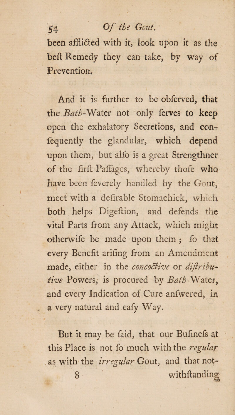 been affli&ed with it, look upon it as the bell Remedy they can take, by way of Prevention. And it is further to be obferved, that the Bath-Water not only ferves to keep open the exhalatory Secretions, and com fequently the glandular, which depend upon them, but alfo is a great Strengthner of the firft Paffages, whereby thofe who have been feverely handled by the Gout, meet with a dcurable Stornachick, which both helps Digeflion, and defends the vital Parts from any Attack, which might otherwife be made upon them ; fo that every Benefit arifing from an Amendment made, either in the concoBive or diftribu- five Powers, is procured by Bath-Water, and every Indication of Cure anfwered, in a very natural and eafy Way, But it may be faid, that our Bufinefs at this Place is not fo much with the regular , as with the irregular Gout, and that not- 8 with handing