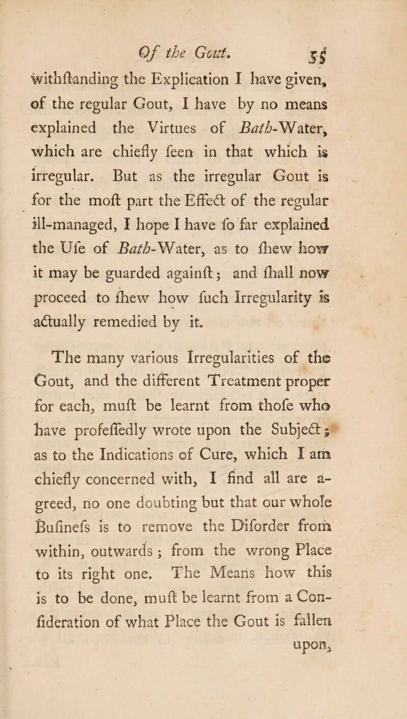 I Of the Gout• withftanding the Explication I have given* of the regular Gout, I have by no means explained the Virtues of Bath-Water, which are chiefly feen in that which Is irregular. But as the irregular Gout is for the mo ft part the Effedt of the regular ill-managed, I hope I have fo far explained the Ufe of Bath-Water, as to fhew how it may be guarded againft; and fhall now proceed to fhew how fuch Irregularity h actually remedied by it The many various Irregularities of the Gout, and the different Treatment proper for each, muft be learnt from thofe who have profefiedly wrote upon the Subject; as to the Indications of Cure, which I am chiefly concerned with, I find all are a- greed, no one doubting but that our whole Bufinefs is to remove the Diforder from within, outwards; from the wrong Place to its right one. The Means how this is to be done, muft be learnt from a Con- fideration of what Place the Gout is fallen upon..