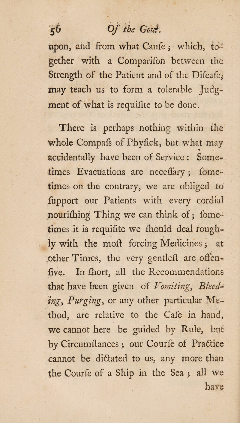 upon, and from what Caufe ; which, to¬ gether with a Comparifon between the Strength of the Patient and of the Difeafe* may teach us to form a tolerable Judg¬ ment of what is requifite to be done. There is perhaps nothing within the whole Compafs of Phyfiek, but what may * accidentally have been of Service : Some¬ times Evacuations are neceffary; fame- times on the contrary, we are obliged to fupport our Patients with every cordial nourilhing Thing we can think of; feme- times it is requilite we fhould deal rough¬ ly with the mod; forcing Medicines $ at other Times, the very gentled are offen- five. In Short, all the Recommendations that have been given of Vomitings Bleed- ingy Purging, or any other particular Me¬ thod, are relative to the Cafe in hand, we cannot here be guided by Rule, but by Circumdances; our Courfe of Pradice cannot be didated to us, any more than the Courfe of a Ship in the Sea 5 all we have