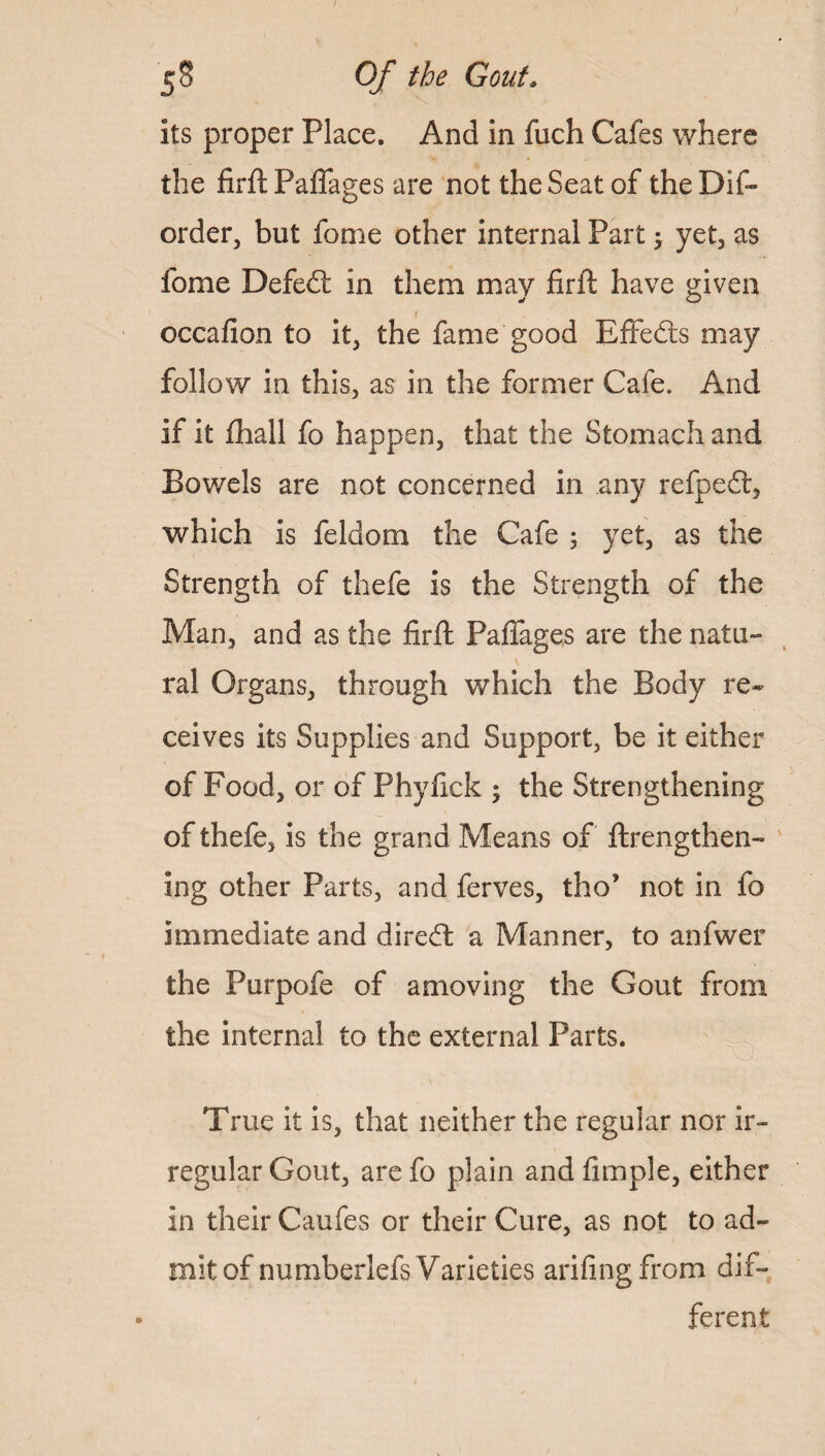 its proper Place. And in fuch Cafes where the firft Paffages are not the Seat of the Dis¬ order, but forne other internal Part; yet, as fome Defedt in them may firft have given occafion to it, the fame good Effedts may follow in this, as in the former Cafe. And if it ftiall fo happen, that the Stomach and Bowels are not concerned in any refped, which is feldom the Cafe 5 yet, as the Strength of thefe is the Strength of the Man, and as the firft Paffages are the natu¬ ral Organs, through which the Body re¬ ceives its Supplies and Support, be it either of Food, or of Phyfick ; the Strengthening of thefe, is the grand Means of ftrengthen- ing other Parts, and ferves, tho’ not in fo immediate and diredt a Manner, to anfwer the Purpofe of amoving the Gout from the internal to the external Parts. True it is, that neither the regular nor ir¬ regular Gout, arefo plain and Ample, either in their Caufes or their Cure, as not to ad¬ mit of numberlefs Varieties arifingfrom dif¬ ferent