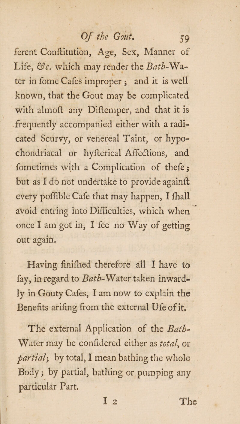 ferent Conftitution, Age, Sex, Manner of Life, &c. which may render the Batb-Wa- i. * ter in fome Cafes improper ; and it is well known, that the Gout may be complicated with almoft any Diftemper, and that it is .frequently accompanied either with a radi¬ cated Scurvy, or venereal Taint, or hypo- chondriacal or hyfterical Affedtions, and fometimes with a Complication of thefe $ but as I do not undertake to provide againft every poffible Cafe that may happen, I fhall avoid entring into Difficulties, which when once I am got in, I fee no Way of getting out again. Having finiffied therefore all I have to fay, in regard to Bath- Water taken inward¬ ly in Gouty Cafes, I am now to explain the Benefits arifing from the external Ufeofit The external Application of the Bath- Water may be confidered either as totals or partial• by total, I mean bathing the whole Body; by partial, bathing or pumping any particular Part. I 2 The
