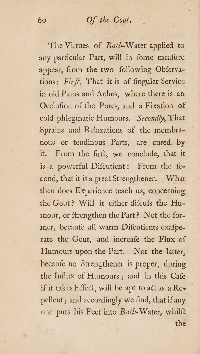 The Virtues of Water applied to any particular Part, will in fome meafure appear, from the two following Obferva- tions: Firft> That it is of fingular Service in old Pains and Aches, where there is an Occlufion of the Pores, and a Fixation of cold phlegmatic Humours. Secondly,\ That Sprains and Relaxations of the membra¬ nous or tendinous Parts, are cured by it. From the firft, we conclude, that it is a powerful Difcutient: From the fe- cond, that it is a great Strengthener. What then does Experience teach us, concerning the Gout ? Will it either difcufs the Hu¬ mour, or flrengthen the Part ? Not the for- mer, becaufe all warm Difcutients exafpe- rate the Gout, and increafe the Flux of Humours upon the Part. Not the latter, becaufe no Strengthener is proper, during the Influx of Humours; and in this Cafe if it takes Effedt, will be apt to adt as a Re¬ pellent • and accordingly we find, that if any one puts his Feet into Bath-Water, whilfi the