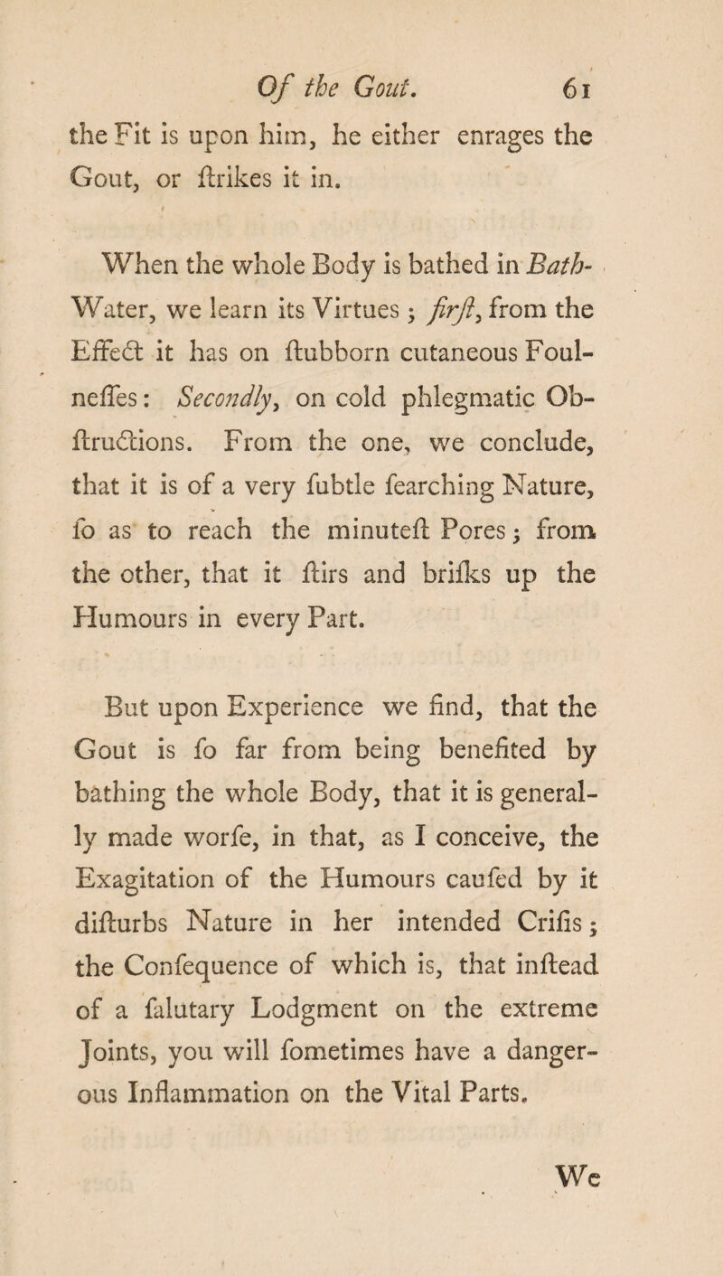 the Fit is upon him, he either enrages the Gout, or ftrikes it in. When the whole Body is bathed in Bath- Water, we learn its Virtues • firft, from the Effedt it has on ftubborn cutaneous Foul- neffes: Secondly, on cold phlegmatic Ob- ftrudtions. From the one, we conclude, that it is of a very fubtle fearching Nature, fo as to reach the minuted: Pores; from the other, that it ftirs and brifks up the Humours in every Part. But upon Experience we find, that the Gout is fo far from being benefited by bathing the whole Body, that it is general¬ ly made worfe, in that, as I conceive, the Exagitation of the Humours caufed by it difturbs Nature in her intended Crifis; the Confequence of which is, that inftead of a falutary Lodgment on the extreme Joints, you wdll fometimes have a danger¬ ous Inflammation on the Vital Parts. We