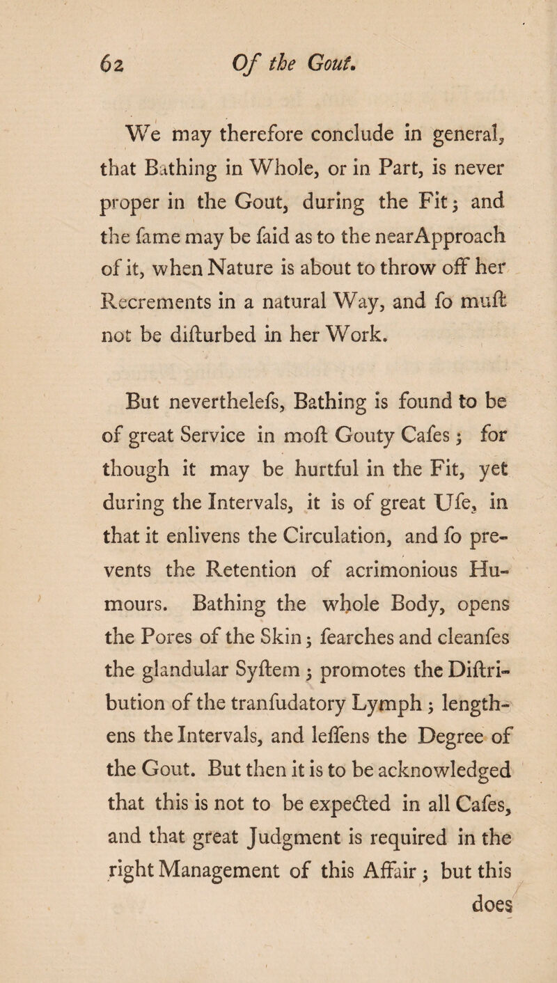 We may therefore conclude in general, that Bathing in Whole, or in Part, is never proper in the Gout, during the Fit $ and the fame may be faid as to the nearApproach of it, when Nature is about to throw off her Recrements in a natural W ay, and fo mu ft, not be difturbed in her Work. But neverthelefs, Bathing is found to be of great Service in moft Gouty Cafes; for though it may be hurtful in the Fit, yet during the Intervals, it is of great Ufe, in that it enlivens the Circulation, and fo pre- t . v vents the Retention of acrimonious Hu- mours. Bathing the whole Body, opens the Pores of the Skin; fearches and cleanfes the glandular Syftem 5 promotes the Diftri- bution of the tranfudatory Lymph ; length¬ ens the Intervals, and leffens the Degree of the Gout. But then it is to be acknowledged that this is not to be expedted in all Cafes, and that great Judgment is required in the right Management of this Affair but this does