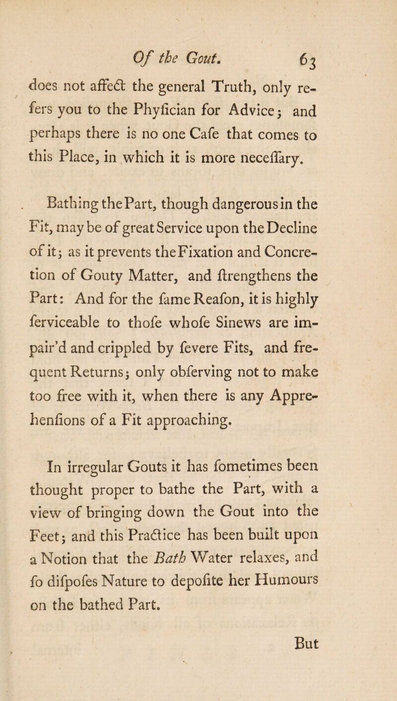 does not affed the general Truth, only re¬ fers you to the Phyiician for Advice 3 and perhaps there is no one Cafe that comes to this Place, in which it is more neceffary. Bathing the Part, though dangerousin the Fit, maybe of great Service upon the Decline of it 3 as it prevents theFixation and Concre- tion of Gouty Matter, and ftrengthens the Part: And for the fame Reafon, it is highly ferviceable to thofe whofe Sinews are im¬ pair’d and crippled by fevere Fits, and fre¬ quent Returns 3 only obferving not to make too free with it, when there is any Appre¬ hen fi on s of a Fit approaching. In irregular Gouts it has fometimes been thought proper to bathe the Part, with a view of bringing down the Gout into the Feet3 and this Pradice has been built upon a Notion that the Bath Water relaxes, and fo difpofes Nature to depofite her Humours on the bathed Part. But