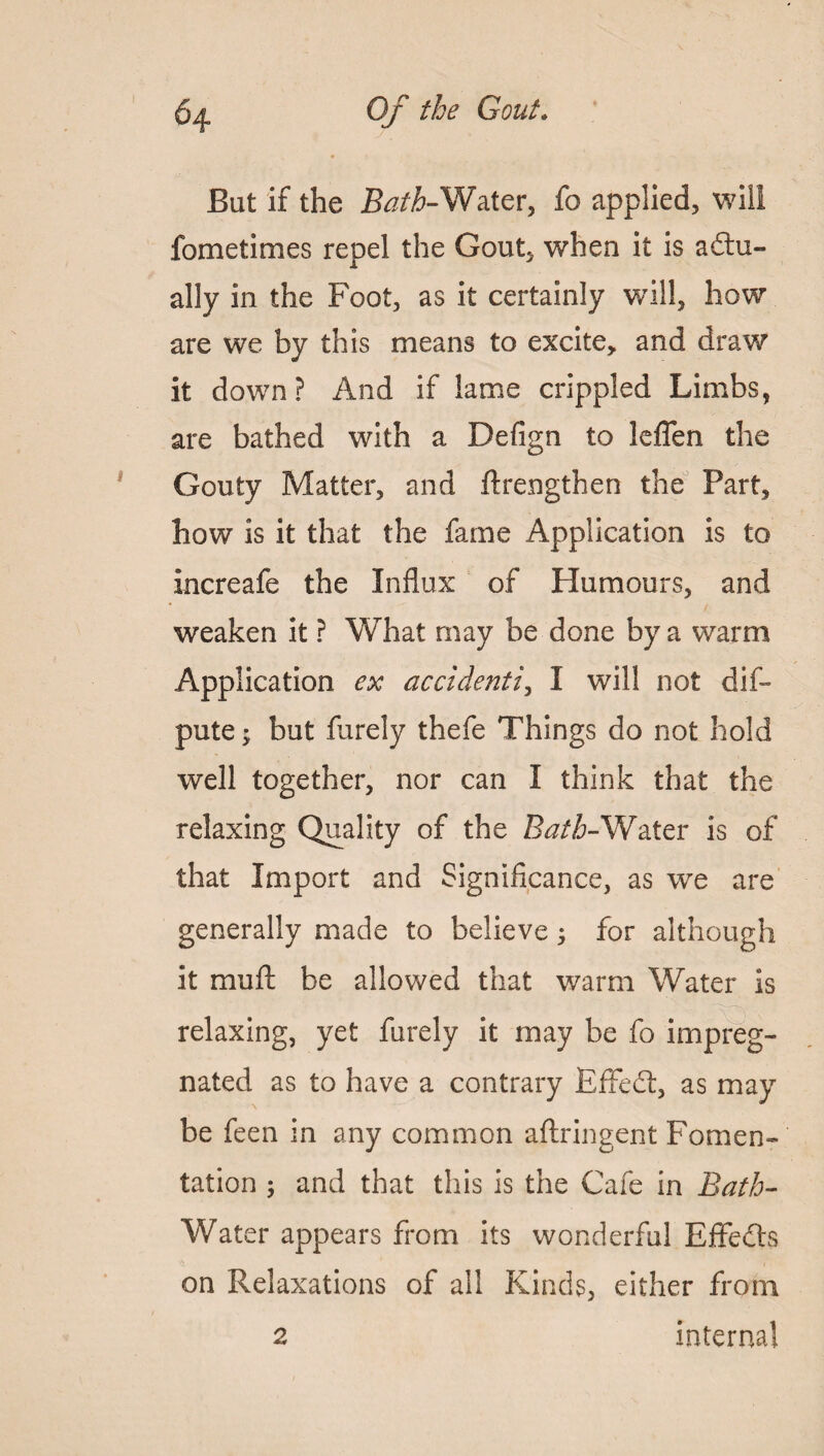 But if the Bath-Water, fo applied, will fometimes repel the Gout, when it is actu¬ ally in the Foot, as it certainly will, how are we by this means to excite, and draw it down? And if lame crippled Limbs, are bathed with a Defign to leflen the Gouty Matter, and ftrengthen the Part, how is it that the fame Application is to increafe the Influx of Humours, and weaken it ? What may be done by a warm Application ex accident/, I will not dis¬ pute ; but furely thefe Things do not hold well together, nor can I think that the relaxing Quality of the Bath-Water is of that Import and Significance, as we are generally made to believe ; for although it mu ft be allowed that warm Water is relaxing, yet furely it may be fo impreg¬ nated as to have a contrary Effect, as may be feen in any common aftringent Fomen¬ tation ; and that this is the Cafe in Bath- Water appears from its wonderful EffeCts on Relaxations of all Kinds, either from 2 internal