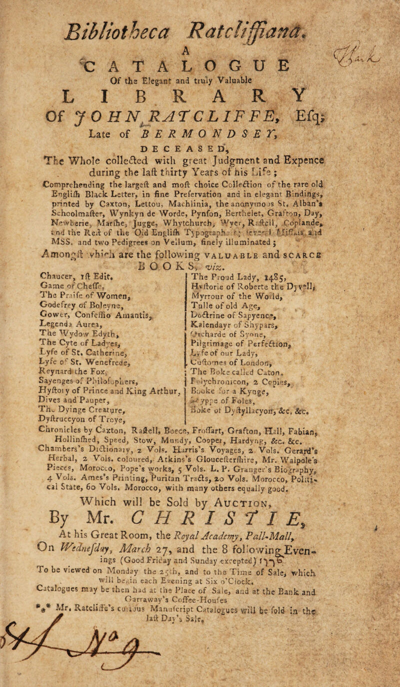 Bibliotheca Ratciiffiaftd, A 'CATALOGUE Of tha Elegant and truly Valuable LIBRARY Of y O HN^RATCLIFFE, Efq; Late of SERMONDSEV, DECEASED, The Whole collected with great Judgment and Expence during the laft thirty Years of his Life ; Comprehending the largeft and moft choice Colleflion of the rare 0I4 EngUlh Black, Letter, in fine Prefervation and in elegant Bindings, printed by Caxton, Lettou, Machlinia, the anonymous St« Alban’s Schcolmafter, Wynkyn de Worde, Pynfon, Berthelet, Grafton, Day, NewbariCj, Marihej Juggc, Whytchurch, Wyer, Raftell, ..Cdplande, cn<] the Reil of the Old Englilh Tjpographs.f; ♦rye':-) f fiiTMs; a id Mss. and two Pedigrees on Vellatn, finely illuminated ; Amonglb .vhi<~h are the following valuable and scarce BOOKS, Chaucer, ift Edit. Game of CheflTc, The Praife of Women, Godefrey of Boleyne, Gower, Confeifio Amantis, Legenda Aurea, The Wydo'.v Edyth, The Cyte of Ladyes, Lyfe of St, Catherine, Lyfe o' St. Wenefrede, Reynard; che FoXj The Proud Lady, 1485, Hvftorle of Roberta the Djyyll, Myrrour of the Wodd, Tulle of old Age, Dodlrine of Sapyence, Kalendayr of Shypars, '’.‘rcharde of Syone, Pilgrimage of Perfeftion, Lyfe of our Lady, , Cufiomes of London, The Boke called Caton. r :iychro.aicon, 2 Copies, Booke 'or a Kyuge, 7P[s of Foies, Hoke ot Dyrtyllacyon, &c, &'c. Sayenges of PinloLpuerc, Hyftoiy of Prince and King Arthur, Dives aad'Pauper, Th., Dyinge Creatpre, Dyftruccyon of Troye, Chronicles by Caxton, Raflell, Bocce, Froffart, Grafton, Hall, Fabian, Hollinfhed, Speed, Stow, Mmidy, Cooper, Hardyng, &c. &c. Chambers’s Di£tion9iy, 2 Vols, Harris’s Voyages, 2 Vols. Gerard’s Herbal, 2 Vols, coloured, Atkins’s Gloucefterfliire, Mr. Walpole's Pieces, Morocco, Pope’s works, 5 Vols. L. P. Granger’s Biography, 4 Vols. Ames’s Printing, Puritan Trails, 20 Vols. Morocco, Politj'. cai State, 60 Vols. Morocco, with many others equally good. Which will be Sold by Auction, By Mr. C H R I S r I E, At his Great Room, the Royal Academy, P On Wednefd'Af^ March 27, and the 8 ings (Good Friday and Su To be viewed on Monday the ly h, and Will bctUn each Evening at Catalogues may be then had ac the Place Garraway’s Coffee- Mr, RatcIiiiVs cuujus Mamifcri