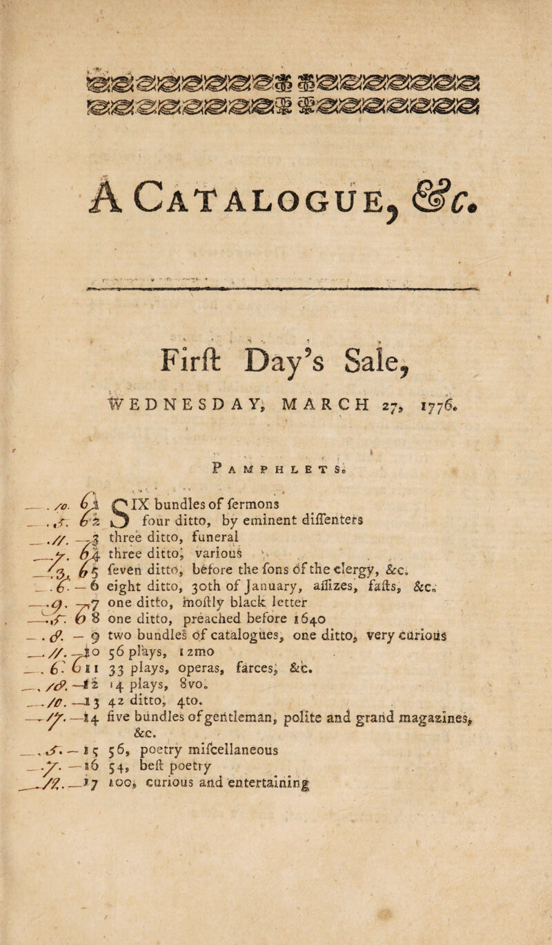 1. A CAt aloguEj &c^ Firft Day’s Sale, ivEDNESDAYj MARCH 27, 1776. .//. -7I z:t-l Z^?r. - . cf. - 9 _, 6: bii -J3 -^>^.-14 .. «L^• - 15 — b6 Pamphlet So SIX bundles of fermons four ditto, by eminent dlifenters three ditto, funeral three dittoj various feven ditto, before the fons df the clergy, &c. eight ditto, 30th of January, ailizes, fails, &Co one ditto, moilly black letter one ditto, preached before 1640 two bundles of catalogues, one ditto^ very cUrioiis 56 plays, izmo 33 plays, operas, farces, &c. 14 plays, 8vo„ 42 ditto, 4to. live bundles of gerltleman^ polite and grand magazines^ &c. 56, poetry mifcellaneous 54, belt poetry A00, carious and entertaining