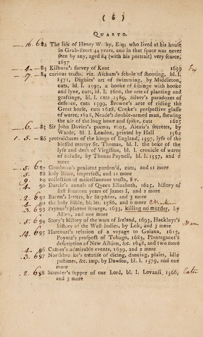 /( . —^8^ — ^-is /- if. -86 The life of Henry We by, Eiq; who lived at his hoafe^ in Grub-hreet 44 years, and in that fpace vyas never feen by any, aged 84 (with his portrait) very fcarce^ ^ 1637 Kilburn’s furvey of Kent ,, 163^ curious trails; viz. Afcham’s fchole’of {hooting, bl.l; Digbies’ art of iwimming, by Middleton, cuts, bl. 1. ic;9^, a bpoke of fi[hinge with hooke and ]yne, cuts; bl. 1, {600, the arte of planting and graftinge, Bl. I. ctitS(.i589, .silver’s paradoxes of defence, cuts 1599, Browne’s ,arte of riding the Great horfe, cuts 162.8, Cooke’s perfpeflive glaiTe of warre; 1628, Neade’s double-armed man, {hewing the ule of th^ long bowe and fpike, cuts 1625 Sir John Davies’s poems^ 1603, Alexis’s fecretes, by Warde; bl. 1. London, printed by Hall -,T- ^ 37 S8 y. }>9 9° .2. 0 9' ..-5. 6 93 . 94 y^. <?95 ■4-- ^6 697 k - ^ 98 protraidlures of the kings of England,- 1597, lyfe of the bleffed martyr St. Thomas, bl. 1. the boke of the lyfe and deth of Virgiiius, bl. I. cronicle of warre of Saluile, by Thonas Paynell, bl. L 1557, and t more . , Goodman/s penitent pardon’d, cuts; and ii more holy Bible, imperfedl, and 11 more colledion of mifcellaneous trads, 8 v. Darcie’s annals of Queen Elizabeth, 1625, h ill or y of firll fourteen years of James I, and 2 more Bacon’s letters, by Stephens, and 3 more the holy Bible, bh let. 1586, and 6 more (^4^ Frynne’s players fcourge, 16^4, killing no murder. Alien, and one more Story’s hiflory ot the Wars of Ireland, 1693, Hackluyt’s' 4. hittory of the Weft-Indies, by Lok; and 3 more Harcourt’s relation of a voyage to Guiana, 1613; Poyntz’s profpefl of Tobago, 1683, Plantaganet’^ description of New Albion, &c. 1648, andtwomord Camus’s admirable events, 1639, ^ more Norrhbrooke’s treatife of dicing, dancing, plaies, idle paftimes, &c, imp. by Dawfon, bl. 1. ^S19* more Saimder’s fupper of our Lord, bb 1. Lovanii, 1566; and 3 mor@ /