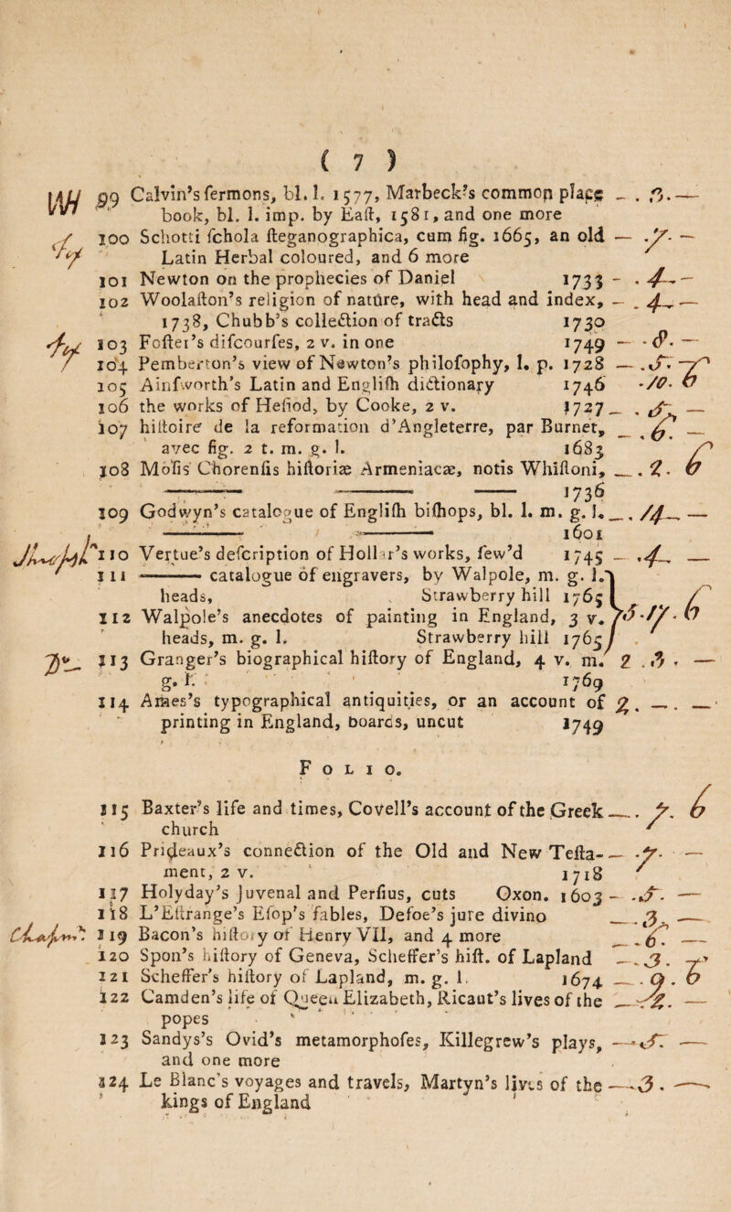 V \\H Calvin’sfermons, bl. 1. 1577, Marbeck^s commop place ' book, bl. 1. imp. by Eaft, 158 r, and one more • f V • 100 Schotti fchola fteganographica, cum Ijg. 2665, an old Latin Herbal coloured, and 6 more 101 Newton on the prophecies of Daniel J73S 102 Woolafton’s religion of natiire, with head and index, 1738, Chubb’s colledion of trads I73P 103 Foftei’s difeourfes, 2 v. in one *749 104 Pemberton’s view of N^Jwton’s philofophy, 1, p. 1728 105 Ainfworth’s Latin and Englifh dictionary *74^ 106 the works of Hefiod, by Cooke, 2 v. 17^7 io’7 hilloire de la reformation d’Angleterre, par Burnet, avec fig. 2 t. m. g. k 1683 J08 Mo'fis Chorenlis hidorise Armeniacae, notis Whifloni, -r—•— -7— , - I73<^ 109 Godwyn’s catalogue of Englifli bifliops, bl. 1. m. g. ]« --- ' i --— I^Oi Vertue’s defeription of Hollar’s works, few’d *745 111 --catalogue of engravers, by Walpole, m. g. 1. heads, . Strawberry hill 1765 112 Walpole’s anecdotes of painting in England, 3 v* heads, m. g. L Strawberry hiii 1765 ^^3 Granger’s biographical’hiltory of England, 4 v. m. g. L ; ' ' *769 114 Araes’s typographical antiquities, or an account of printing in England, boards, uncut ^749 Folio. 115 Baxter’s life and times, Covell’s account of the .Greek church J16 Pndeaux’s connection of the Old and New Telta- menc, 2 v. ‘ 1718 117 Holyday’s Juvenal and Perfius, cuts Gxon. 1603 Its L’Eftrange’s Efop’s fables, Defoe’s jure divino 119 Bacon’s hiftory of Henry VII, and 4 more 120 Spon’s hiftory of Geneva, Scheffer’s hift. of Lapland 121 Scheffer’s hiftory of Lapland, m. g. 1. 2674 122 Camden’s life of Quepa Elizabeth, Ricaut’s lives of the popes X * *■ ' 123 Sandys’s Ovdd’s metamorphofes, Killegrew’s plays, and one more 324 Le Blanc’s voyages and travels, Martyn’s 1ms of the kings of England — / _ - - .s. — —- d? • -t'* rJ; ^ —-t/: — ^3. —*