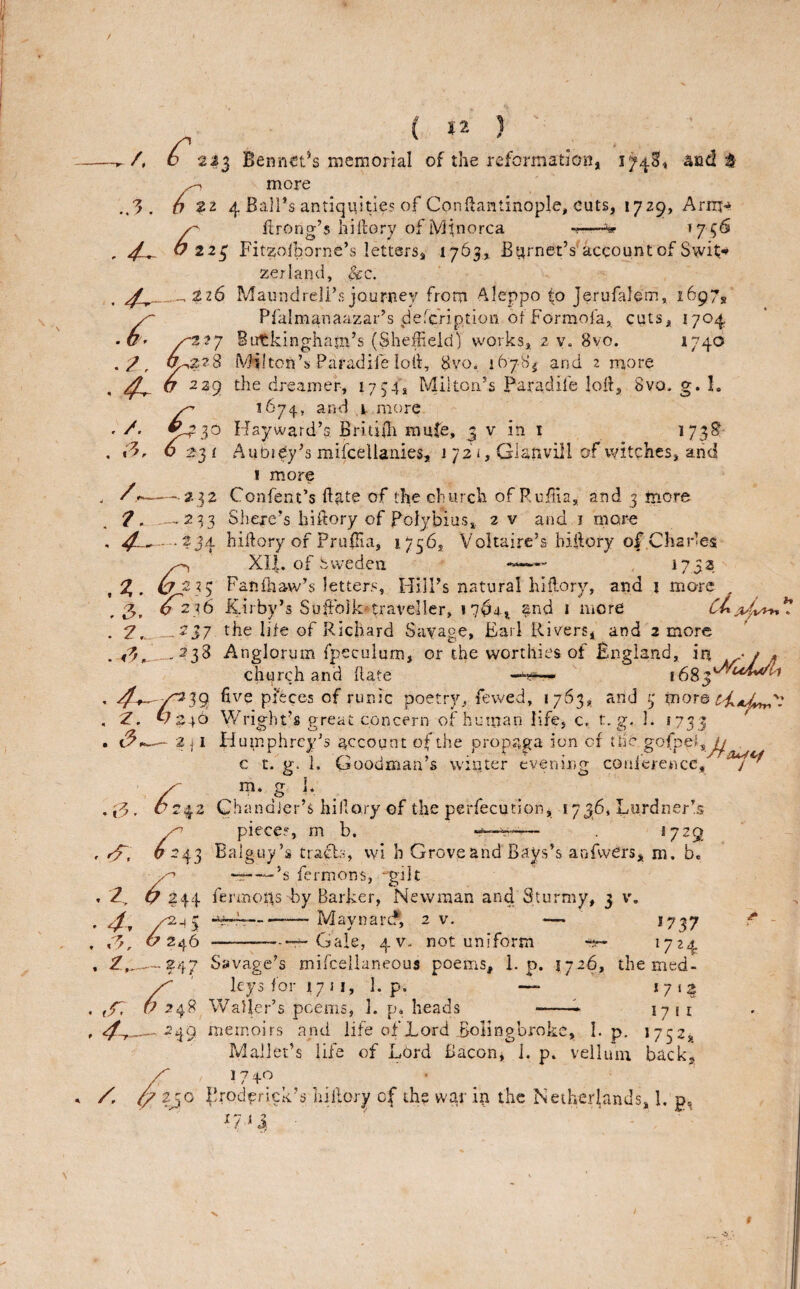 /. 3 ( ja ) o 233 Bennetts memonal of the reformation, 174^, ^nd ^ ^ more O ?2 4 Bali’s antiqqities of Conftantinople, cuts, 1729, Arrn^ ftrong’s hilfory of iVIlnorca -r-—^ V 224 Fitzoiborne’s letters, 1763, Burnet’s^account of Swit* zeiland, Sec.. _.226 Maundreli’sjourney from Aleppo fo Jerufalem, 1697,' ^ Pfalmanaazar’s dereViption of Forraofa, cuts, 1704 b'f /^2 2 7 Butkingham’s (SheiFeid] works, 2 v. 8vo. *740 - 2, iVHlton’s Paradife lok, 8vo, 1678^ and 2 roore . 4^ .4^ <7-239 the dreamer, 1754, Milton’s Paradife loif, 8vo. g. I, ^ 1674, and ,i more ^-730 Ffayward’s. Briti0i nmfe, j v in i ^73^' 6 23 ( AubiCy’s mifcellanies, 1 72 i, Glanvill of witches, arid I more — 232 Confent’s Fate of the church of Ruiila, and 3 more — 233 Shexe’s hifiory of Polybius, 2 v and i more .234 hiftory of PruiTia, 1756, Voltaire’s biftory of Charles ^ Xll. of Sweden 1752 ,7,. ^233 Fatifhaw’s letters. Hill’s natural hiflory, and i more ,3, 0236 ICn by s Suffojk*travel!er, and i iiiore . _.237 the life of Richard Sayage, Earl Rivers, and 2 more ._238 Anglorum fpeculum, or the worthies of England, in • / , church and (late /^39: pffeces of runic poetry, fevved, 1763, and 3 more ward Wright’s great concern of human life, c, t,g, I. !733 — 2| I Humphrey’s account of the propaga ion of the gofpef,^ , ^ c r. g. i. Goodman’s winter evening coaierence, /. ,3, 7. 24. ,4^ , . C^. m. g J 1* 2 ' 4^ . 2. 42 ChandJer’s hillary of the perfecution, 1736, Lurdner’s piece?, m b. — *729 ^^43 Balguy’s tracts, wi h Grove and Bays’s anfwers, m. b. ^ —-’s fermons, -gilt 17 :244 fermous by Barker, Newman and Sturmy, 3 v, /<2-4 5 -- Maynarcf, 2 v. — 1737 ^ Gale, 4V- not uniform ^724 J' 7? 24* ^ . _247 Savage’s mifceilaneous poems, 1. p. 1726, the med- ' leys for 17 Ji, L p. *7‘2 U 248 Waller’s poems, 1. p. heads -^ 1711 249 memoirs and life of Lord Bolingbroke, I. p. 1 75 2,_ Mallet’s life of Lord Bacon, 1. p. vellum back,