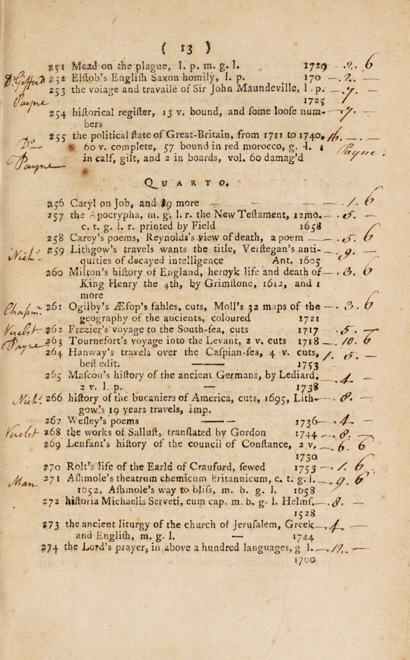 f ( '3 ) - .9,. b Mead on the plague, 1. p. m. g. I. ^ 172^ EHlob’s Englifh Saxon homily, I. p. ^ 170 —,^2^, 253 the voiage and travaile of Sir John Maundeville, 1 »p.' — 172? / ' 254 hillorical regifter, ij v. bound, and fome loofe num--— bers -tC ^55 political ilate of Great-Brkain, from 1711 to 1740,. _ % 60 V. complete, 57 bound in red morocco, g. 4. 1 .r^ in calf, gilt, and 2 in boards, vol. 6q damag’d ' ' A a T p, * a76 Caryl on Job, and more - -/ 257 die Apocrypha, ni. g; 1. r. the NewTeftanlent, i2mo.— . eC. — c. t. g. 1. r. printed by Field 165B 258 Carey’s poems, Reynolds's yiew of death, a poem—^ i? ^59 Lichgow’s travels wants the tide, VerRegan’s anti-__ vru^L ^ qmties of decayed intelligence Ant. 1605 ^ 260 Milton’s hiiiory of England, heroyk life and death of— r &, (b? icing Henry the 4th, by Grimilone, 1612, and i more BLr L>^ 261 Ogiiby’s .iEfop’s fables, cuts, MolFs 32 maps of the-.3. U geography of the ancients, coloured I721 Premier’s voyap-e to the South-fea, cuts 1717 • «^r Tournefort’s voyage into the Levant, 2 v, cuts 1718 —, /O^ u ^ ^ ■ 264 Hanway’s travels over the Cafpian-fea, 4 v. cuts, _ beftedit. —-- ->7?3 265 Mafcoii’s hiRory of the ancient Germans, by Lediard,_ ^ 2 V. L p. — _ 173^ v Vu't'^. hiRory of the bucaniers of America, cuts, 1695, Lith---— • : gow’s 19 years travels, imp, 267 Wefiey’s poems ---— 2736— — ylxA'/jh 26s the works of SalluR, tranilated by Gordon ^744 &, 269 Lenfant’s hiftory of the councii of ConRance, 2 v^, ^ ^ 1730' ' 270 Roh^s life of the Earld of Craufurd, fewed *753 ' X ^ 271 ARimole’s theatrum chemicum Britannicum, c, t. g. i. 1052, Afhmole’s vvay to blifs, m, b. g. j. 1O58 • 272 hiRoria Michaelis Served, cuni cap. m. b, g'1. Hehnf.— — 1528 ?73 the ancient liturgy of the church of Jerufalem, Greek_-- and Englilh, m. g. 1. — 1744 274 the Lord’s prayer, in above a hundred languages, g L._^/9,. -—