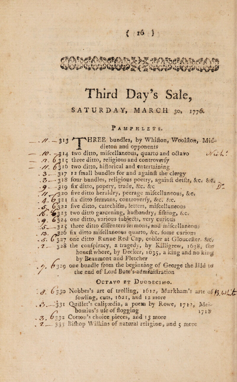 Third Day’s Sale, SATURDAY, MARCH 50, 1776. Pamphlets, Three bundles^ by Whifton^ Woolilo»j Mid¬ dleton and opponents ./i7. 7^*4 ^wo ditto, mifcelJaneous, qyartoand odavo .<7. o J* 5 three ditto, religious and controverfy two ditto, hiilorical and entertaining , 3 317 I 2 fmall bundles for and againft the clergy — 318 four bandies, religious poetry, agaiiift deilb, -3^9 fix' ditto, popery, trade, &c. &c five ditto heraldry, peerage mifeellaneOus, &Ci ^ ^321 iix ditto fermons, controverfy, &c. ^ic. five ditto, cateehirm, letters, mifcellaneosis two ditto gardening, hiifbandry, filhing, ^24 one ditto, various lubiedls, very eurictis Ud >v • rir«.-—323 three ditto diEenters leimGns, and inifcellaneoas' /2,, ^^26 fix ditto mifeilaneous quarto, &c. fome cartoias * S. r 6 327 one ditto Runne Red Cap, cooler at Gloucelkr. Srci,' ■/' 528 the confpiracy. a tragedy, by Ivilligrew, jbjS, tiro honeil whore, by Decker, 1635, ^^idg no king 7^ by Beaumont and Fletcher 1(7329 one bundle from the beginning of George the Idid td' the end of Lord Bute’s»admiaiRration Octavo et Duodecimo. i Nobbes’s art of trolling, 1617, Markham’s arte oi^ yLjz fowling, cuts, 1621, and 12 more --'331 Quillet’s calipsedia, a poem by Rosve, 171*2^ Meh 77 bomius’s ule of dogging 17 {8 6332 Cotton’s choice pieces, aiid 13 more 7.._335 Bifliop Wilkins of natural reiigioc, and 5 mere ;