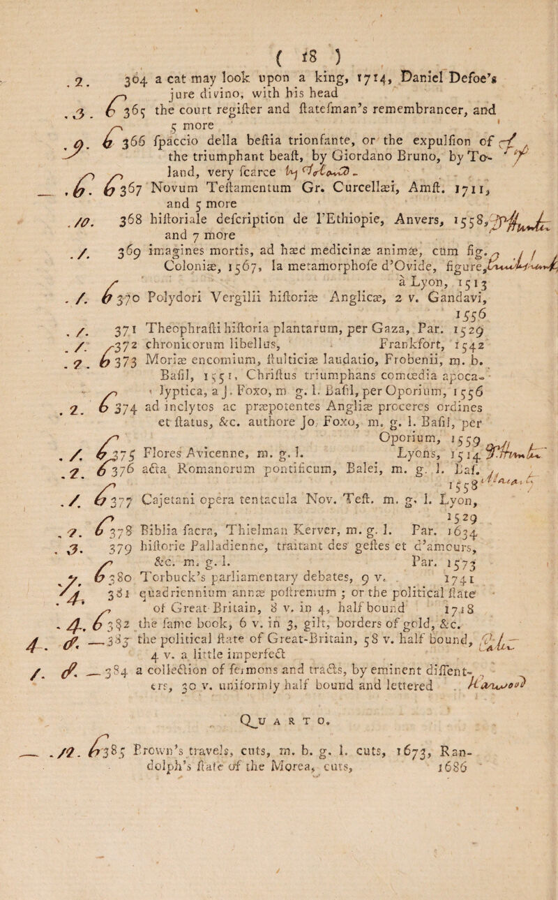 3. .j. ./O, . /. , /- . /- . 7 . ( iS ) 364 a cat may look upon a king, t7t4, .Daniel Defoe’g ^ jure clii/ino, with bis head O 36^ the court regiker and ftatefman’s remembrancer, and ^ 5 more ' ^ 366 Tpaccio della beftia trionfante, or the expulfion of cV the triumphant beaft, by Giordano Bruno, by To-- ' / ^ ^ land, very fcarce ^crtc^ ^ . G Novum Teftamentiim Gr. Curcellasi, Amid. lyii^ and 5 more 368 hiftoriale defcription de I’Ethiopie, Anvers, and 7 more 369 imagines mortis, ad haed m.edicinas anlm^e, cum hg. ^ / / Colpniae, 1567, la meramorphofe d’Ovide, r ' a Lyon, 1513 ^370 Polydori Vergiiii hillorias Anglicm, 2 v. Gandavi, 371 Theophradihiftoria plantarum, per Gaza, Par. 1529 ^372 chronkorum libellus, Frankfort, 1542 V 373 Moriah encomium, dulticise laudatio, Frobenii, m. b. Bafj], 155 Chridus triumsphans com.oedia apoca«- ^ \ lyptica, a J. Foxo, m g. 1. Bafil, per Oporium, 1556 6 374 ad inclytos ac prsepotentes Anglic prcceres ordines et flatus, &c. authore JO; Foxo, m. g. i. Bafij, per Oporium, 1559 Flores Avicenne, m. g. 1. Lyons, ^ 037^ Romanoruin pontihcum, Balei, m. g. J. iJaf. / G 377 Cajetani opera tentacula Nov. Ted. m. g, 1. Lyon, /^ . . . ^529 b 378 Biblia facra, Thielmaii Kerver, m. g. 1. Far. 1634 379 hidorie PaJiadienne, traitant des gedes et d’am.curs, ^ &c. m. g. 1. Par. 1573 1 6380 Torbuck’s parliam.entary debates, 9 V. . I74t 381 euadriennium ann^e podremum ; or the political date ^ of Gireat Britain, 8 v. in 4, half bound 1718 2^, O 3?2 the fanie book, 6 v. in 3, gilt, borders of gold, &c. ^ _383 the political date of Great-Britain, 58 v. half bound, fi)-f — 4 V. a little imperfedl uot ^ _384 a colledlion of fciroons and tradls, by emdnent dilTent- ers, 30 V. uniformiy half bound and lettered . Uo/uj^oi^ , /< .7. 7. Q^U A R T O* /7 Frown’s travels, cuts, m. b. g. 1. cuts, 1673, Ran¬ dolph's date of the Morea, cuts, 1686