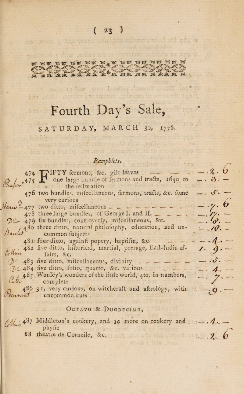 Jtr ■tf IXjw w T^ir SASH. itiiL JX& Fourth Day’s Sale, SATURDAY, MARCH 30, 1776. 474 ,47S 476 y% 7lt^ 477 478 479 480 |h(^^xLi 481 ■j)‘> 483 lik'*' (Pc't^awf' P.aTnphlets* Fifty fermons, &c. gilt leaves - - - one large bundle of fermons and trails, 1640 to • the refloration two bundles, niifceilaneous, fermons, trails, &c. fome very curious two ditto, mifcellaneous ^ —-— ^ — three large bundles, of George I. and II. __ ___ hx bundles, controverfy, mifcellaneous, &c. three ditto, natural phiiofophy, education, and un* common fubjedls four ditto, againd popery, baptifm, &G. - — five ditto, hiitorical, martial, peerage, Eafl-India af¬ fairs, c^C. five ditto, mifcellaneous, divinity _ _ —- -— .— — five ditto, folio, quarto, &c. various _ -.. Wanley’s wonders of the little world, 4to. in nuinbers, complete 31, very curious. On witchcraft and aftrology, with uncommon cuts Octavo & Duodecimo, 487 Middleton’s cookery, and 10 more on cookery and ^ phyfic 88 theatre de Corneile, ^q. 6 —. vr. — — .y. 0 ^///- - , V. ^ __ ./(p, ^ — • /. — , -- 4^. - -1,9 • — . 4- — .'A. 6