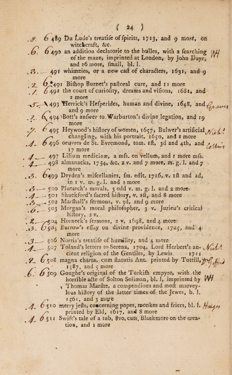 { ) . 6 4S9 t)u Ludc’s treatife of rpirits, 1723, and 9 mor^, 6tl ^ ^ witclicraft, &:c. . W 49^ addition declatorie to the billies, with a fearching \Ud of the maze, imprin ted at London, by John E)ayej and 26 more, fmall, M. I. 491 whimzies, or a new caft of charadlers, 163!, and 9 ' more 6^491 Bifhop Burnet’s paftoral cure, and ti more / 0492 the court of cnriofity, dreams and vifions, 1681, and' 2 more \493 *flerrick’s Hefpcrides, human and divine, 1648, and^ * and 9 more ^ * 4. 494 'Bott’s anfwer to Warburton’s divine legation, and 19 • more ' , ^ ’^ 495 Hey wood’s hiflory of women, i657i Bulwer’s artificial^yyA^/ ' ^ changling, with his portrait, 1650, and 2 more ^ O 496 oeuvres de St. Evremond, tom. ift, 3d and 4th, and / ,>/ ' 17 more . 497 Lilium medicinae, a ’rafs. on vellum, and i mOre mls; .. 498 almanacks, 1734, &C. 2 v. and 7 more, m. g. I. and 7 . more , ^^499 Dryden’s mifcellanies, fm. edit, 1716, v. ill and 2d, in I V. m. g. I. and 2 more , ^00 Plutarch’s morals, 3 odd v. m. g; 1. and 2 more/ *501 Shuckford’s facred hiftory, V. ift,. and 8 more 3 _502 Marfhall’s fermons, v. 3d, and 9 more 503 Morgan’s moral philofopher, 3 v, Jurieu’s critical hillory, 2 v. 1 Horneck’s fermons, 2 v, 1698, and 4 more > .tiJ. O Burrow’s effay on divine providence, 1723, and* 4^ ' more - - . ^06 Norris’s treatlfe of hum41ity, and 4 more ^ 507 Toland’s letters to Serena, 1704, Lord Herbert’s an- ^ cient religion of the Gentiles, by Lewis 1711 ^54. 6 50S magna charta, cum flatutis Ant. printed by Tottill,)^^/^ 5 more ’ 7 // O. u Goughe’s original of theTurkiih empyre, with.thO horrible ade of Solton Soliman, bl. 1, imprinted by Wt ' Thomas Marfhe, a compendious and moil marvey- lous hillory of the latter -times of. the Jewes, b. 1. ^ *561, and 3 metre r 5*0 merry jefts, coscerningpopes, monkes and friers, bl. L printed by Eld, 1617, and 8 more ' 5 11 Swift’s tale of a tub, 8vo. cuts, Blaekmcre on the erea^ ' tios, and 1 more