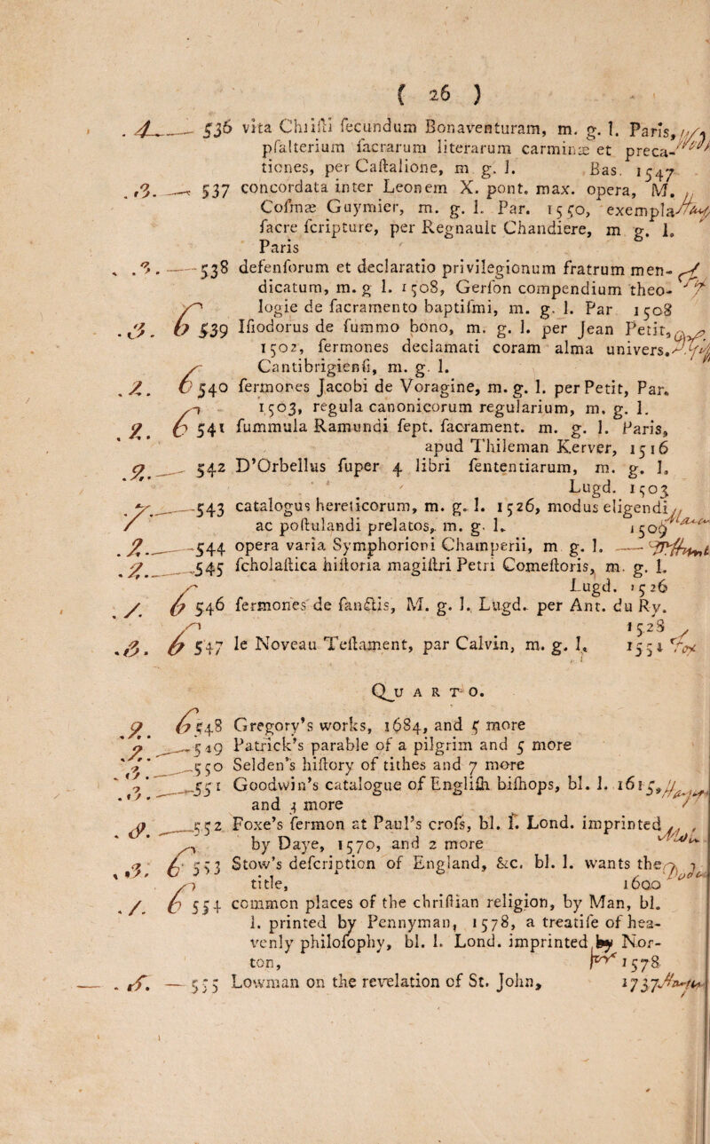 537 38 ^39 540 ^ 54^ 542 -543 -544 -^.545 vita Chiilil fecundum Bonaventuram, m. g. 1. Parls,///-j pralterium facrarum literarum carmina:et preca- tiones, per Caftalione, mg.]. Bas. 1547 concordata inter Leonern X. pent. max. opera, M. Cofms Guymier, m. g. L Par. 15 ^0, exempla^^ facre IcripCure, per Regnauic Chandiere, m g. 1. Paris defenforum et declaratio privilegionum fratrum men- ^ dicaturn, m. g 1. 1508, Gerfon compendium theo- logic de facramento baptifmi, m. g. 1. Par 1508 Ifiodorus de fummo bono, m. g. 1. per Jean Petit, 1502, fermones declamari coram alma univers,-^-^ Cantibrigienfi, m. g. 1. fermones Jacobi de Voragine, m. g. 1. per Petit, Par. 1503* regula canonicorum regularium, m. g. 1, fummula Ramundi fept, facrament. m. g. I. Paris, apud Thileman Kerver, 1516 D’Orbellws fuper 4 libri fententiarum, m.. g. I, ’ ‘ . Lugd. ii;o3 catalogus hereticorum, m. g, I. 1526, modus eligendiy/ ac poftulandi prelates,, m. g. R J509 opera varia Symphoriori Champerii, m g. 1, 6 546 54: fcholaftica hilloria magillri Petri Comelloris, m, g. 1. Lugd. j526 fermones'de fandis, M. g. I.. Lugd.. per Ant. du Ry. 15.2S le Noveau Tciiament, par Calvin, m. g. I. 155 I ? c i Q_U A R O. .549 -550 -55' Gregory’s works, 1OS4, and 4 more Patrick’s parable of a pilgrim and 5 more Selden’s liiftory of tithes and 7 more Goodwin’s catalogue of Engliih bifhops, bl. 1. 1613^^7 and 4 more / 552- ^ r ? Foxe’s fermon at Paul’s crofs, bl. f. Lend, imprinted,,^ , by Daye, 1570, and 2 more Stow’s defeription'of England, Stc. bl. 1. wants the^^ ^ title, i6ao ^ 554 5 55 common places of the chrillian religion, by Man, bl. 1. printed by Pennyman, 1578, a treatife of hea¬ venly philolophy, bl. 1. Lond. imprinted^ Nor¬ ton, r^i578. Lowman on the revelation of St. John,