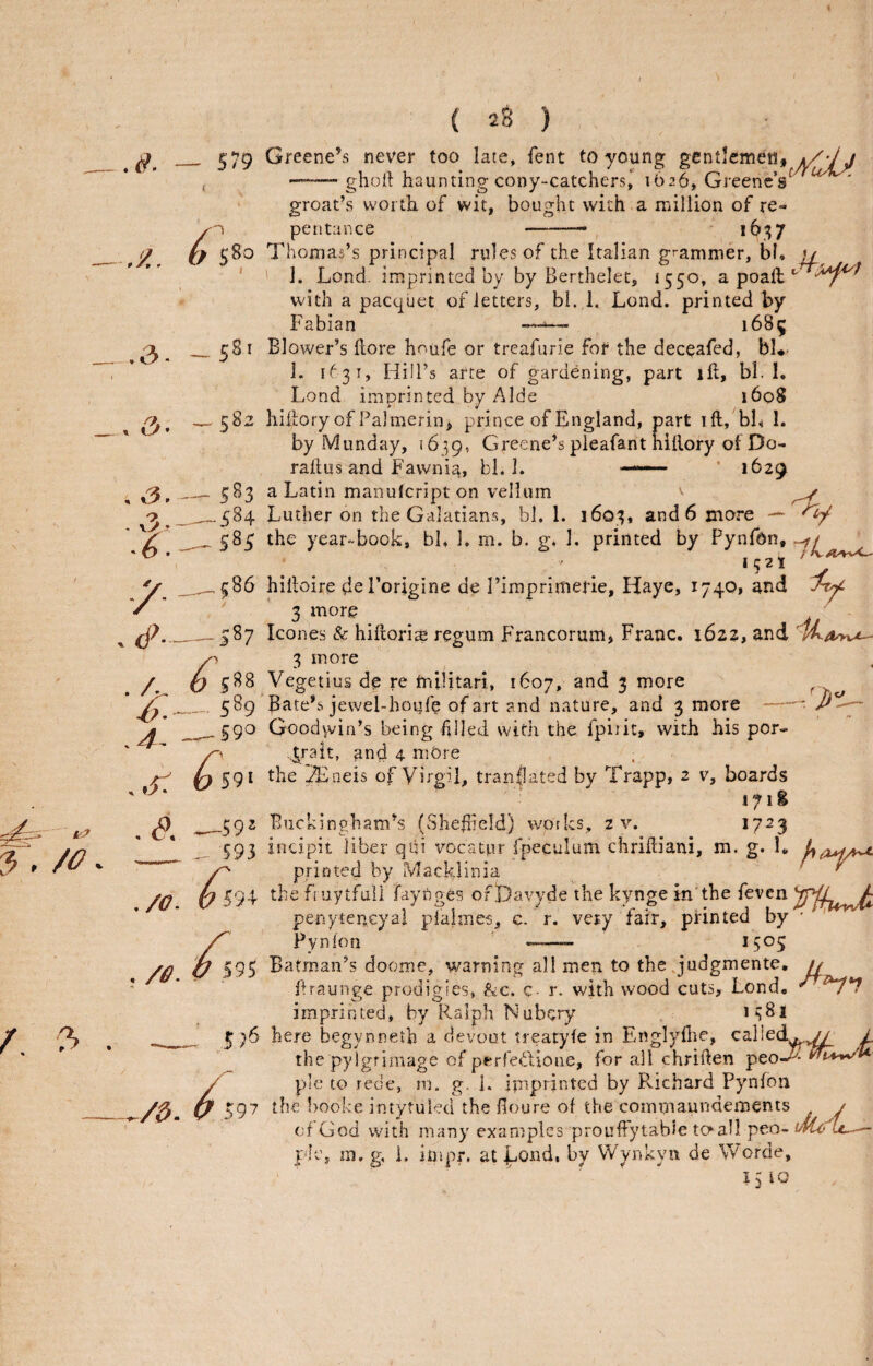 579 580 Greene’s never too late, fent to young gentlemen, ^7/ -ghotl haunting cony-catchers| 1626, Greene’s groat’s worth of wit, bought with a million of re¬ pentance -— i6,;7 58 58; Thomas’s principal rules of the Italian grammer, bl. u ' 1. Lend, imprin ted by by Berthelet, 1550, a poail with a pacquet of letters, bi. 1. Lond. printed by Fabian —-— 1685 583 -^584 ^585 Blower’s hore houfe or treafurie for the deceafed, bU- 1. 1^31, Hill’s arte of gardening, part ill, bl. 1. Lond imprinted by Aide 1608 hiltory of Palmerin, prince of England, part ill, bL 1. by Munday, 16^9, Greene’s pleafant nillory ol Do- rallus and Fawnia, bl. 1. — • 1629 a Latin manulcript on vellum -k 586 .-.587 ^ 588 - 589 0 591 ^59^ _ 593 ^93 <^95 S)6 597 Luther on the Galatians, bl, 1. 1603, and 6 more — the year-book, bk 1. m. b. g* 1. printed by Pynfdn, ■ . ‘5^1 ' J hiiloire del’origine de riraprimefie, Haye, 1740, and 3 more _ ^ leones & hillori^ regum Francorum, Franc. 1622, and 3 more Vegetius de re mllitari, 1607, and 3 more ^ Bate’s jewel-houfe of art and nature, and 3 more-^ p'i^ Goodwin’s being filled with the fpijit, with his por- .,Jrait, and 4. mOre the l2Eneis of Virgil, translated by Trapp, 2 v, boards 171 g Buckingham’s (Shefiield) works, 2 v. 1723 incipit liber qfii vocatpr fpeculum chriftiani, m. g. 1. printed by Mackdinia ^ the friiytfuii faynges oft)avyde the kynge in'the feven penytencyal plalmes, c. r. very fair, pHnted by • Pynlon •— 1505 Batman’s doome, warning all men to the Judgmente, // ftraunge prodigies, &c. c- r. with wood cuts, Lond. imprinted, by Ralph Nubery 1^81 here begynneth a devout treatyfe in Englyfite, calledy^,^ L the py Igrimage of perfe^^Lione, for all chriften peo-^- pie to rede, m. g. 1. imprinted by Pvichard Pynfon the booke intytuled the fioure of the commaundernents / of God with many examples prouffytable tc^all peo- i/vUkU^ pie, m.g, i. impr. at juOnd, by VVynkyn de Worde,