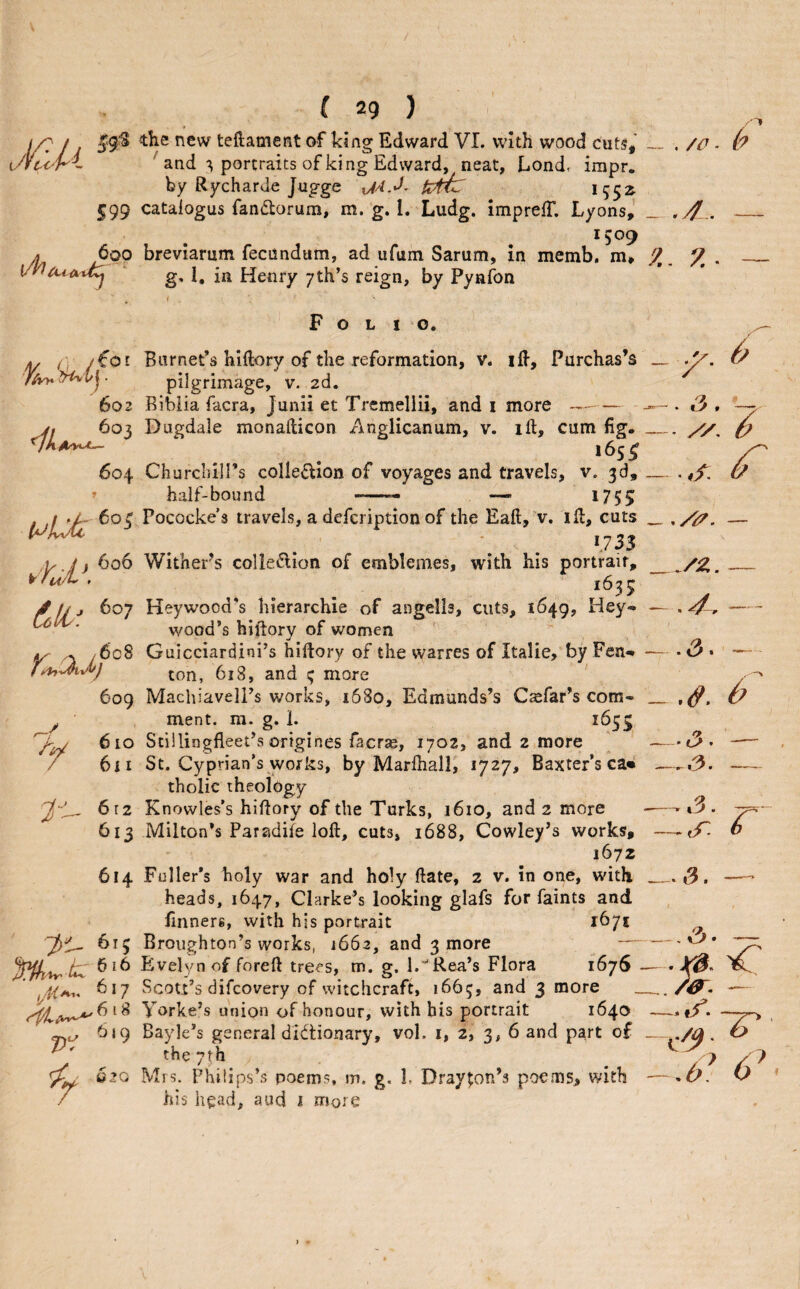 / ( 29 ) I/? / . teftament of king Edward VI. with wood cuts,' __ . /O ■ ^ and ^ portraits of king Edward, neat, Lond, impr. by Rycharde Jugge UmC 1552^ 599 catalogus fandorum, m. g. I, Ludg. imprefT. Lyons,’ __ . yj.. *509 A 600 breviarum fecundum, ad ufuin Sarum, in memb. m* ^. g, 1, in Henry 7th’s reign, by Pynfon 602 604 T 6c8 609 y tn 612 613 614 :2it- 61; 617 c. ^‘9 5C “JO Folio. Barnet’s hiftory of the reformation, v. iH, Purchas’s pilgrimage, v. 2d. Bibiia facra, Junii et Tremeliii, and i more - Dugdale monafticon Anglicanum, v. ill, cum fig. Churclull’s colle£lion of voyages and travels, v. 3d, half-bound -- 1755 Pococke’s travels, a defcription of the Eaft, v. id, cuts . *733 Wither's colle^lion of emblemes, with his portrait, 1635 Heywood’s hierarchie of angells, cuts, 1649, Hey- wood’s hiftory of v/omen ' Guicciardini’s hiftory of the warres of Italic, by Fen¬ ton, 618, and ; more Machiavell’s works, 1680, Edmands’s Csefar’s com¬ ment. m. g. i. 1653 Stillingfleet’s origines facrae, 1702, and 2 more St. Cyprian’s works, by Marlhall, 1727, Baxter’s ca« tholic theology Knowles’s hiflory of the Turks, 1610, and 2 more Milton’s Paradife loft, cuts, 1688, Cowley’s works, 1672 Fuller’s holy war and holy ftate, 2 v. in one, with heads, 1647, Clarke’s looking glafs for faints and finners, with hjs portrait 1671 Broughton’s works, 1662, and 3 more — Evefyn of foreft trees, tn. g. l.'^Rea’s Flora 1676 - Scott’s difcovery of witchcraft, 1665, and 3 more _ Yorke’s union of honour, with his portrait 1640 Bayle’s general dictionary, vol. i, 2, 3, 6 and part o£ the 7th Mrs. Philips’s poems, m. g, L Drayton’s poems, with his head, aud i more .3 — ^/2,. — .4. -- t3. — — 9. _ — i?- .,3.