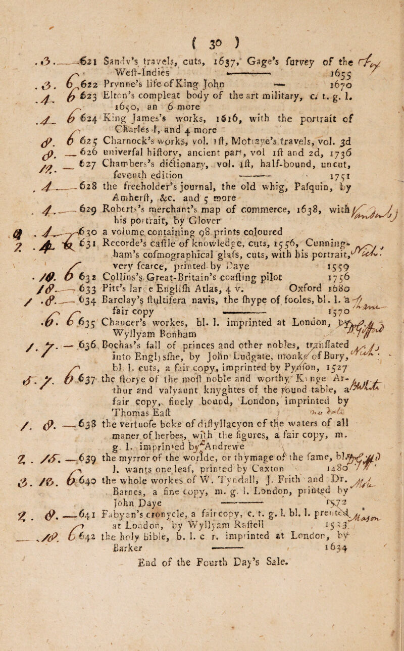 .*3. ..3. ^6z2 .4. O ^23 .4- 0 _ 626 (P. /P. - 4._-628 ^.__~629 4f - y ?. . /4^ ^632 /<f-—T 633 / .fp.— t>34 ^635 /V.,— 636 cT- b ^3T /. <P. — «3S z . /^. —639 ^. /&. ^640 z . —*41 __/tjj’. ^42 ( 30 ) Sannv’s travels, cuts, 2637/ Gage’s fumy of tlie Weft-Indies ..... ^^55 Prynne’s life of King John •— 1670 Elton’s compleat body of the art military, c; t, g. 1, 16^0, an 6 more King James’s works, 1616, with the portrait of Charles I, and 4. more Charnock’s works, vol. jft, Motraye’s travels, vol. univerfal hiftory, ancient pan, vol ift and 2d, 1736 Chambers’s di61icnar.y, vol. ift, half-bound, uncut, feventh edition -- 171^1 the freeholder’s journal, the old vvhig, Pafquin, by Amhcrft, &c. and 5 more Roberts’s merchant’s map of commerce, 1638, wit his portrait, by Glover a volume containing g8 prints coloured Recorde’s caftle of knowledge, cuts, 1556, Cunning* ^ ham’s cofmographical glafs, cuts, with his portrait,*^^^' very fcarce, printed by 1'aye *559 Collins’^ Great-Britain’s coafting pilot 1756 Pitt’s larye Englifti if^tlas, 4 v. Oxford 1680 Barclay’s flultifera navis, the ftiype of fooles, bl. 1. ’a-^ fair copy' 1570 Chaucer’s workes, bl. 1. imprinted at London, Wyllyam Bonham Bochas’s fall of princes and other nobles, tp'hftated ^ A into Engl) sfhe, by John Ludgate, inonl^ofBury,^'^'^^ ; bl. 1. cuts, a fair copy, imprinted by Py/iion, the ftorye of the moft noble and worthy'K\nge l. thur and valyaunt knyghtes of the pound table, fair copy, finely bound, 'London, imprinted by Thomas Eaft / the vertuofe boke of dift3d]acyon cf tlje waters of all maner of herbes, with the figures, a lair copy, m. g. 1. imprinted by^Andrewe ^ the myrrorof the worlde, or thymage of the fame, b] 1. W'ants one leaf, printed by Caxton ■ 1480' the whole workes of W. I'yndall, J. Frith and Dr. Barnes, a fine copy, m. g. 1. London, prjhl^d by John Daye 1x72 Fabyan’s cronycle, a fair copy, c. t. g. k bl. 1. at London, by Wyllyam Rafteil , the holy Bible, b. 1. c r. imprinted at London, by- Barker —-- *^34- End of the Fourth Day’s Sale. ft fzr>w /