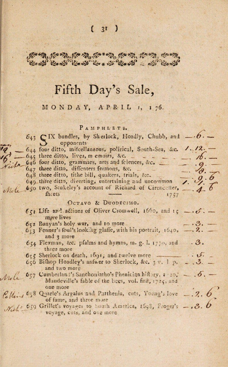 ( 3f ) ■■'3, Fifth Day’s Sale, MONDAY, APRIL i, j 76. :U3 . ^H4 ✓/C -645 648 , 649 (£i 652 ,653 6j4 65 i 656 Pamphlets, ^ SIX bundles, by Sherlock, Hoadly, Chubb, aui opponents four ditto, mifcellaneous, po!in*cal, South-Sea, &c. three ditto, lives, m emoirs, <\c. „ - - four ditto, grammars, arts and fciences, &c. __ three ditto, difienters fermons, &c, _ three ditto, tithe bill, quakers, trial s, &c. three ditto, div^erting, entertaining and uncommon two, Stukeley’s account of Richard of Cirencelier, fhcets --—- — ' 1757 \ Octavo & Duodecimo. Life and adliions of Oliver Cromwell, i66o, and i; ms^re lives Runyan’s holy war, and lo more Fenner’s foul’s looking glaffe, with his portrait, 1640, and 3 more Flexman, &c. pfalms and hymris, rn. g. 1. 1770, arid, three more Sherlock on death, i^i, and twelve more y/: — . ^ _^ :r , 4^ 0 —. 4 • .a i?.. t/: ^ j /y 6 Bifhop Hoadley’s anfvver to Sherlock, &c. 3 \\ ] p, and two more Cumberlani’s Sanchoniatho^s Phenician hill; jr,y, 8 Mandeville’s fable of the bees, vol. fird, 1725, and one more Qjarle’s Argalus and Parthenia, cuts. Young’s love of fame, and three more /y 6cq Grillet’s vovaues to .-oaih America, l6c8, Frooer’s voyage, cuts, ana one more - .v3- , <5. er3 • X. ’ \ \