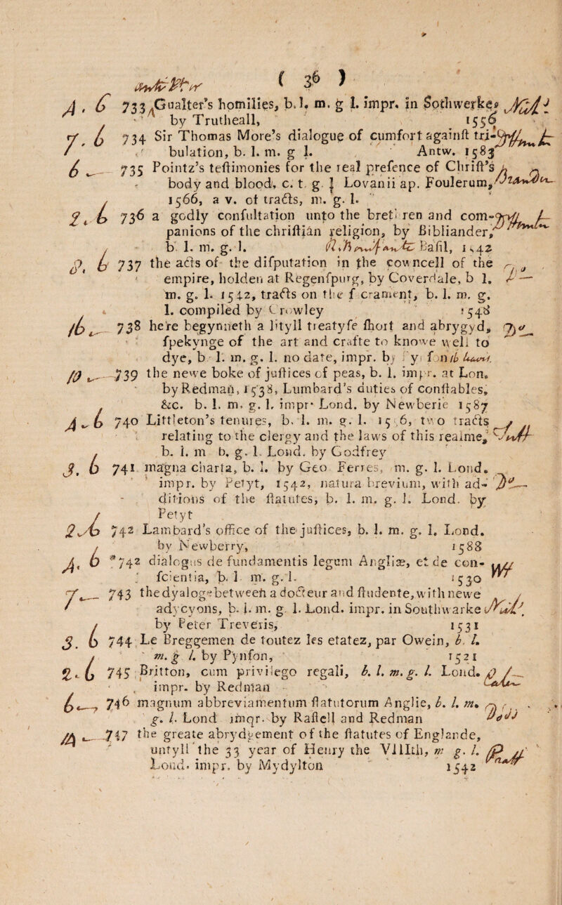 A • /- 6 <■ 2. S>, L i L lb /O b /t <* A — 2)1 ^ 3'^ ^ C 7334GHalter’s homilies, b.l, m. ^ I. Impn in $ptliwerk^fi xMiAi • by Trutheall, *55® 734 Sir Thomas More’s dialogue of cumfort againft txi-Qrv^^ A bulation, b. 1. m. g 1. , ‘ 'Antw. 1583^ 735 Pointz’s teftimonies for the real prefence of Chrift’s^ ^ r body and blood/, c. t g. { Lovanii ap. Foulerum,^^'*^ 1566, a V. ot trails, m. g. 1. 736 a godly confultation unto the bret- len and com-Tp^ ^ panions of the chrifti^n religion, by Bibliander, ^ b'. 1. m, g. 1. BaTil, 1^4^ 737 the ads of- tire difputation in fhe cowncell of the ' empire, holden at Regenfpvng, by CoverHale, b 1, m. g. 1. 154.2, trads on tlie f C'-ament, b. I. m. g. 1. compiled by rt wley ' ’54^ 738 here begynneth a btyll tieatyfe fhoit and abrygyd, fpekynge of the art and crafte t(:» kno’ve well to dye, b 1. m. g, 1. no date, imp'r. b) ; yi fon/4 739 the newe boke of juliices of peas, b. 1. inif-r. at Lon. byRedmaUj i5'38, Lurnbard’s duties of conltables, &c. b. 1. m. g. Ir impr* Lond. by Newberie 1587 740 Littleton’s tenures, b. 1. rn. g. 1. 15 ,69 ^'-’ O trads 1 relating to the clergy and the laws of this reainie,’ b. 1. m b, g. 1. Lond. by Godfrey 741 inagna charta, b. 1. by Geo Ferres, m. g. I. Lond, * impr. by Peryt, 1542, naliira brevium, with ad- ditioi)s of tire daiutes, b. 1. m. g, i. Lond. by;; Pety t 742 Lambard’s office of the judrces, b. 1. m. g. 1, I^ond, by Newberry, ^5^8 ^742 dialcgus de fundamentis legum Anglia?, et de con- J fcientia, b. 1 m. g. 1- ^530 743 thedyalog?betweefi a dodeur and fludente,withnewe / adycyons, b. i. m. g. 1. Lond. impr. in Southvvarke j by Peter Treveris, 1531 ^ 744 Le Breggemen de toutez les etatez, par Owein, b. /. ' m.‘g /. by Pynfon, r52i 745 ^Britton, cum privilege regali, bA, m. g. 1. Loud. ^ impr. by Redman '■ 746 magnum abbreviamentum flatutorum iAnglie, b. L m* ^ go L Lond jhiqr. by Raficll and Redman 747 the greate abrydyemeiit of the Batutes of Englande, untyll the 33 year of Henry the Villth, m g. I, /p ' Load. impr. by Mydylton ' ’ 1542 J. 2. 7' i b /4 L
