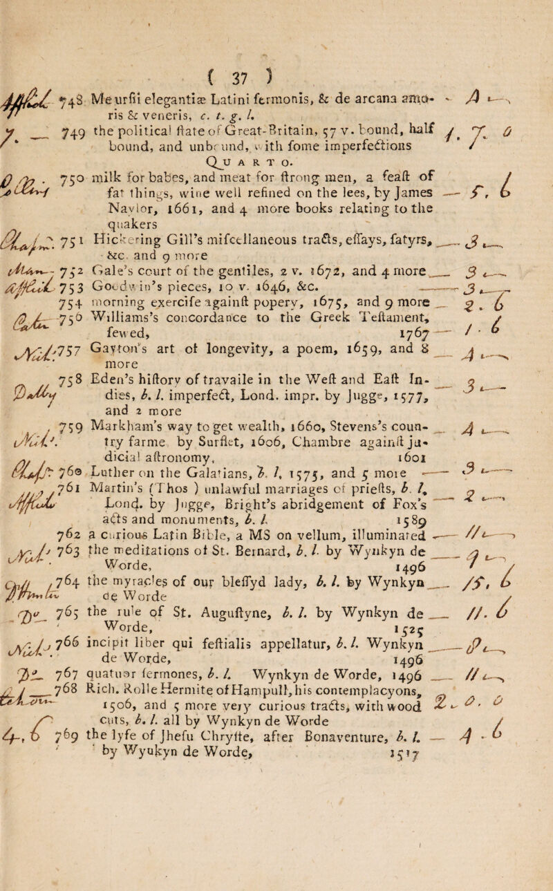 A /• 743 Meurfii elegantise Lalini ftrmonis, h de arcana am.di P ris & veneris, c. t, g, L 749 the political ftate of Great-Britain, 57 V. bound, half ‘T bound, and unbr iind, v-ith fome imperfections / QjJ A R T o. 750 milk for babes, and meat for ftrong men, a feaft of fat things, wine well refined on the lees, by James — jCr Navior, i66i, and 4 more books relating to the quakers 75^ Hickering Gill’s mifcellaneous traCls, elTays, fatyrs, ^ ' ivc. and 9 more 742 Gale’s court of the gentiles, 2 v, 5672, and 4 more ^^^iC.753 Goodv in’s pieces, 10 v. 1646, &c. 754 morning exercife againft popery, 1675, and 9 more ^ -75b Williams’s concordance to the Greek Teftament, fewed, * 1767 Gaytons art ot longevity, a poem, 1659, and S L more 5 2 / 4 6 .758 Eden’s hiftory of travaile in the Weft and Eaft In- n dies, b, 1. imperfedl, Lond. impr. by Jugge, 1577, and 2 more , 759 Markham’s way to get wealth, 1660, Stevens’s coun- ^ i/fi-ti-'. try farme by Surftet, 1606, Chambre againftjd- dicia! aftronomy, 1601 76© Luther on the Galatians, b. /, 1575, 5 moie -■ Martin’s (Thos ) unlawful marriages of priefts, h. /, Lond. by j'lgge, Bright’s abridgement of Fox’s aCts and monuments, b. h 1589 762 a Curious Latin Bible, a MS on vellum, illuminared /\r- A 7^3 nieditations ot St. Bernard, b, 1. by Wyiikyn de . Worde, ,496 CinJi /7^4 myracles of our bleftyd lady, b, 1. fey Wynkya Oe Worde 7^5 Auguftyne, h. 1. by Wynkyn de Worde, 1^25 A' 7^^ incipit liber qui feftialis appellatiir, Wynkyn • de Wor,de, 1496 767 quatuor fermones, <5./, Wynkyn de Worde, 1496 /;■ y_.7^8 Rich. Rolle Kermite of Hampull, his contemplacyons, 1506, and 5 more very curious tradtsj with wood cuts, b, 1. all by Wynkyn de Worde C/-, O 7^9 lyfe of Jhefu Chrylte, after Bonaventure, b. L by Wyukyn de Worde, \ ‘ 1517 3 ^ 2 % // /S.l //. y i?. O 4 .b I