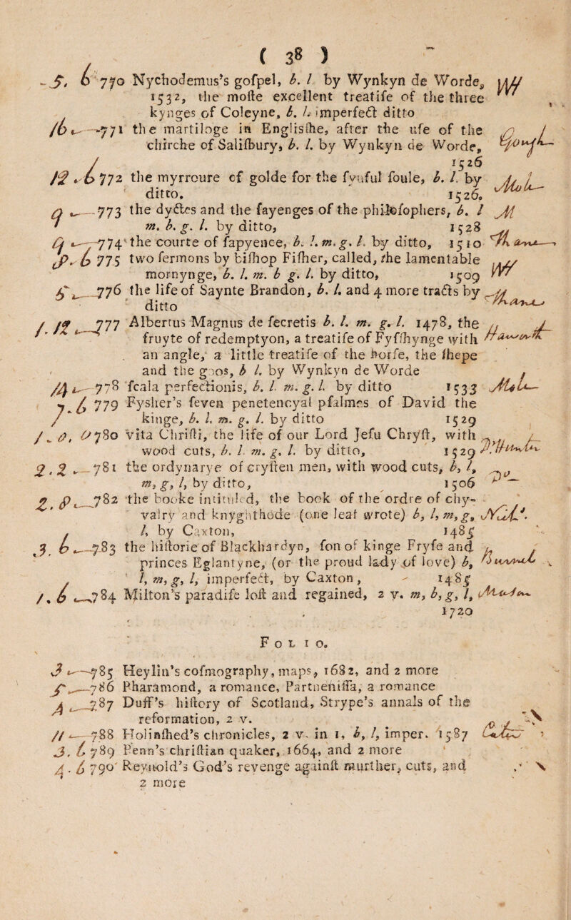 0 *7'^o Nychodemus’s gofpel, b. I by Wynkyn de Worde^ 1532, tlie mofte excellent treatife of the three kynges of Coleyne. b. /.• imperfe(5l ditto -771 the martiloge in Englisihe, after the ufe of the cliirche of Salifbury, h. /. by Wynkyn de Worde, / 1526 *.'6 772 the myrroiire cf golde for the fvuful foule, b. 1. by ' ditto. 1526, Q __773 the dydes and the fayenges of the philc/ophers, b, / ^ » m. b, g. 1. by ditto, 1528 .. Cj iu-y''774the courte of fapyence, b. Ltn.g. L by ditto, 1510 ^ 775 two fermons by biOiop Fifher, called, /he lamentable tdi 4ioL-^ mornynge, b. 1, m. b g. 1. by ditto, ‘5^9 5*^4, -77^ the life of Saynte Brandon, b, /, and 4 more trads by ditto / /jf Albertus Magnus de fecretis b. 1. m. g, 1. 1478, the n J ' ' fruyte of redemptyon, a treatife of Fyfihynge vyith ^ an angle,* a little treatife of the horfe, the /hepe . and the g:ios, h 1. by Wynkyn de Worde , 778 ‘fcala perfeciionis, b. I m. g. I by ditto ^533 7 I, 779 Fysher’s feven penetencyal pfalmr.s of David the /  kinge, b. I, m. g. 1. by ditto 1529 / ^ , <^^780 vita Ciiridi wood cuts, • Ik« A ^ W ti, the life of our Lord Jefu ChryB, with ^ / Its, h. i m. g. 1. by ditto, ' ^ 529 h* •— 3. L 2,2 *< 7^* ordyriarye of crylteii men, with woodcuts, by ?, w?, by ditto, ^ 1506 £. booke intituled, the book of the ordre of chy» - valry and knyghthode (one leaf wrote) b, hmyg^ /, by Caxtoii, *48^ .783 the hiftorie of Biackhardyn, foil of kinge Fryfe and u . princes Eglantyne, (or the proud lady4;f love) by ' lyTitygyly imperfect, byCaxton, - 148^ /, o *-^784 Milton’s paradife loii and regained, 2 y. byg^ /, 1720 Folio. 3 Heylni’s cofmography, maps, 16S2, and 2 more Fharamond, a romance, PartnenilTa, a romance ^ _787 Duff’s hiftory of Scotland, Strype’s annals of the reformation, 2 v. //^- 788 HoUnlhed’s chronicles, 2 v- in i, /, imper. 1587 L 789 Penn’s chriftian quaker, 1664, and 2 more ‘ 4 • 1) Reynold’s God’s revenge againit murther, cuts, and 2 more L\