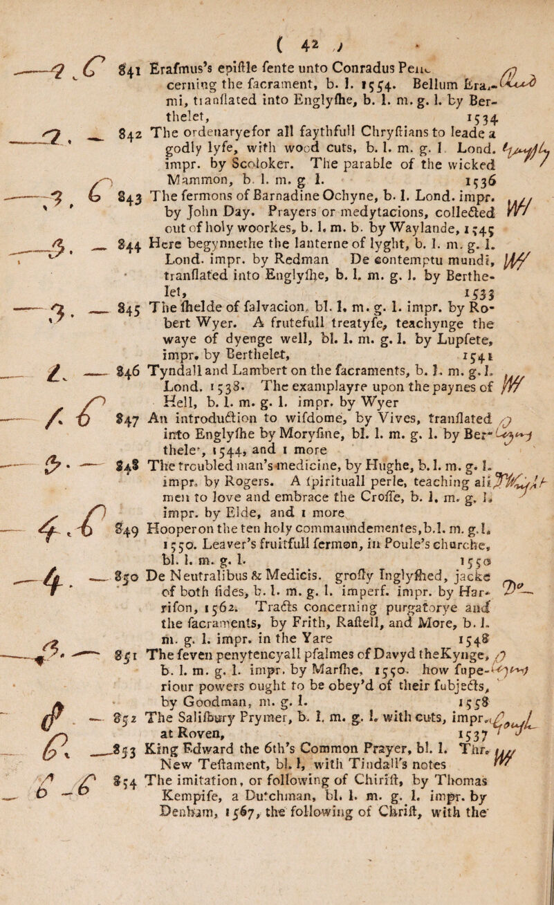 r 843 844 845 w f *47 ( 4* ) cerning the facrainent, b. 1. 15^4. Bellum Erai-b^-^ mi, tianflated into Englyfhe, b. 1. m. g. 1. by Ber- thelet, 1534 The ordenaryefor all faythfull Chryfiiansto leade a godly lyfe, with wood cuts, b. 1. m. g. I Lond. impr. by Scoloker. The parable of the wicked ^ ' Mammon, b. 1. m. g 1. 153^ The fermons of Barnadine Ochyne, b. I. Lond. impr. by John Day. Prayers or medytacions, colleded out of holy woorkesy b. I. m. b. by Waylande, i ^45 Here begynnethe the lanterneof lyght, b. 1. m. g. 1. Lond. impr. by Redman De eontemptu mundi, tianflated into Englyflte, b. 1. m. g. ]. by Berthe- let, ^ 1533 The lhelde of falvacion, bl. L m. g. 1. impr. by Ro¬ bert Wyer. A frutefull treatyfe<, teachyiige the waye of dyenge well, bl. 1. m. g. 1. by Lupfete, impr, by Berthelet, ^34t Tyndall and Lambert on the facraments, b. L m. g. L Lond. 1538. The examplayre upon thepaynes of /// Hell, b. 1. m. g. 1. impr. by Wyer An introduction to wifdome, by Vives, tranflated into Englyflie byMoryflne, bl, 1. m. g. 1. by thele% 1544, and i more The troubled man’sanedicine, by Hughe, b. I. m. g. L impr,, by Rogers. A tpirituall perle, teaching men to love and embrace the CrofTe, b. 1, m. g. L impr. by Elde, and i more Hooperon the ten holy commaundementes,b.l. m. g.L 1350. Leaver’s fruitful! fermon, in Poule’s churche, bl. I. m. g. 1. ^55® De Neutralibus & Medicis. grofly Inglyfhed, jacke ^ of both tides, b. 1. m. g. 1. imperf. impr. by Har* rifon, 1562. TraCls concerning purgatorye and the facraments, by Frith, Raftell, and More, b. 1. g. 1. impr. in the Yare 154® m. ■*/? — B52 —*53 ^ *54 Thefeven penytencyall pfalmes of Davyd theKynge b. 1. m. g. 1. impr. by Marfhe, 1550. how fupe-^^^ riour powers ought to be obey’d of their fubjeCfs, by Goodman, m. g. 1. *55^ The Salifowy Prymer, b. 1. m. g. L with cuts, inipr»(^ ,/ at Roven, ^537'^ King Edward the 6th’s Common Prayer, bl. 1. Thr, ^ New Teftament, bl. 1, with TindalPs notes ^ The imitation, or following of Chirift, by Thomas Kempife, a Dutchman, bb 1. m. g. 1. impr. by Denham, 1367, the following of Chrill, with the'