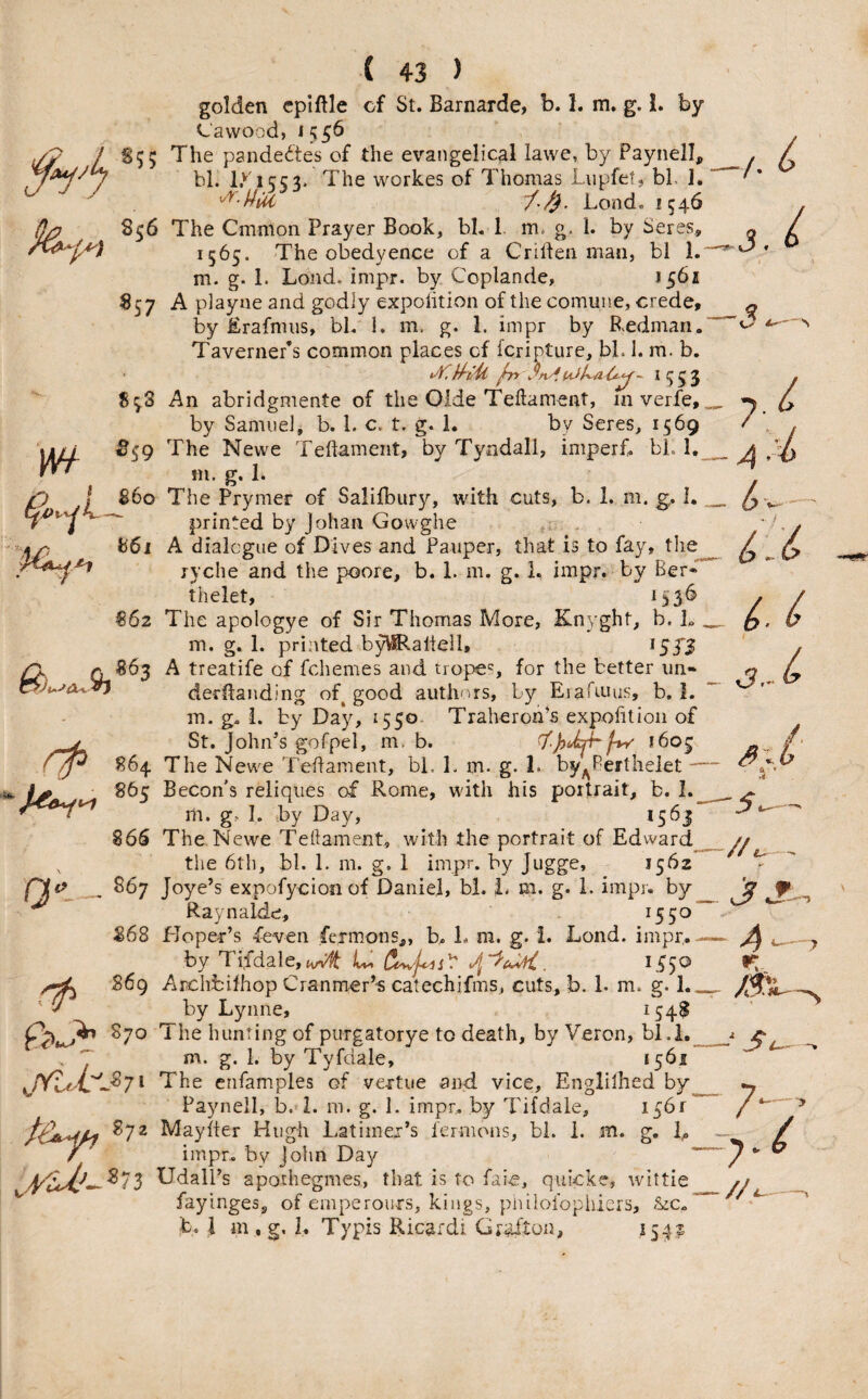 w f ( 43 ) golden cpiftle of St. Barnarde, b. 1. m. g.!. by La wood, S55 The pandedtes of the evangelical lawe, by Paynell, bl. 1.''T553. The workes of Thomas Lupfet, bl ]. 'f'/). Lond. 1546 856 The Cmmon Prayer Book, bh 1. m. g. 1. by Seres, 1565. The obedyence of a Crillen man, bl 1. m. g. 1. Loud, inipr. by Coplande, 1561 857 A playne and godly expolition of the commie, crede, by Erafnnis, bl. 1. m. g. 1. impr by B.edman. Taverner’s common places of fcripture, bl. 1. m. b, ^553 S5.S An abridgmente of the Olde Teftament, in verfe, by Samuel, b. 1. c. t. g. 1. by Seres, 1569 ^59 The Newe Teftament, by Tyndall, imperf. bl. I. m. g. 1. P \ 860 The Prymer of Salifbury, with cuts, b. 1. m. g. I. ^ printed by Johan Govvghe ; . . S61 A dialogue of Dives and Pauper, that is to fay, the ryche and the poore, b. 1. m. g. 1. impr. by Ber*' thelet, 1536 862 The apologye of Sir Thomas More, Knyght, b. L . m. g, 1. printed by^aliell, ^ST3 A treatife of fchemes and. tropes, for the better tin- ^ derllanding of good auth-ns, by Eiafruus, b, 1. m. g. i. by Day, 1550. Traheron’s expofitioii of V St. John^s gofpel, m. b. *605 864 The Newe Teftament, bi. 1. in. g. 1. by^Berthelet — 865 Becon's reliqiies of Rome, with his portrait, b. 1. m. g.- I. by Day, >5^1 86S The Newe Teftament, with the portrait of Edward^ the 6th, bl. 1. m. g, i impr. by Jugge, 1562 867 Joye’s expofycion of Daniel, bl. L m. g. 1. impr. by Raynalde, ^5^ 868 Hoper’s feven fcimons,, b. L m. g. i. Lond. impr,- by TifdaIe,(Wf , 1.^50 869 Archfcilhop Cranmer’s catechifms., cuts, b. 1- m. g. by Lynne, 154$ 870 The hunting of purgatorye to death, by Veron, bl.i,_ g* 1* Tyfdale, 1561 7 * The cnfamples of vertue and vice, Englilhed by Paynell, b. I. m. g. 1. impr. by Tifdale, I56r 872 Mayfter Hugh Latimex’s fermons, bi. 1. m. g. L / impr. bv John Day ~ UdalPs apothegmes, that is to faie, quicke, wittie fayinges, of emperours, kings, piulofopiiiers, ~ b. ;l m . g, 1. Typis Ricardi Grafton, 154^ j. f I \ Q) I 3,- ^ - .V’ JS 4 .^-7 r:. ■ S 7 7 // J 4——^