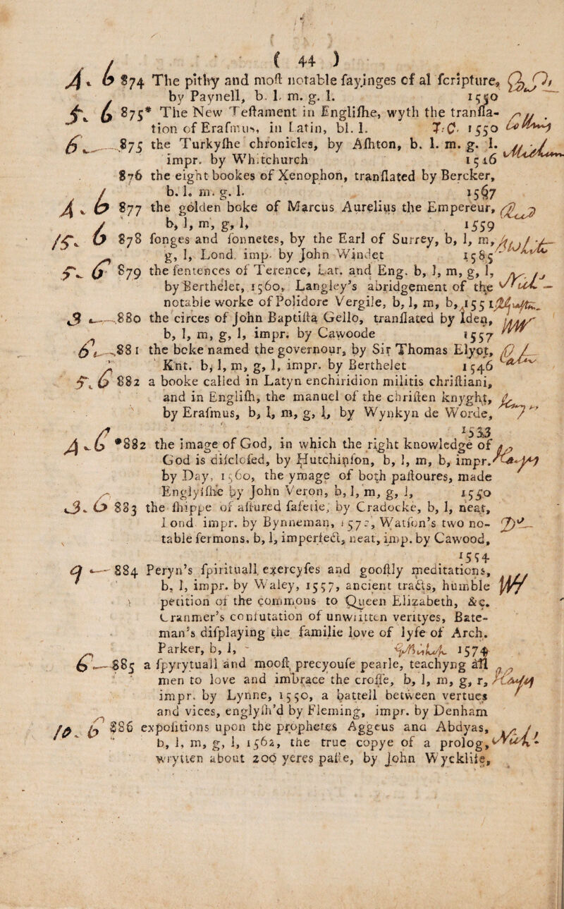 6.. O 874 The pitW and moft notable fay.inges cf al fcripture, (\ O/ . by Paynell, b. 1. m. g. 1. 6 *75’ The New Teftament in ^^ngli/he, wyth the tranfla- ^ tion of Erarnni>, in tatin, bl. 1. T'C- icco .87c the Turkyfhe chronicles, by Afliton, b. 1. m. g. I. jj • / impr. by Whitchurch 1516 876 the eight bookes of Xenophon, tranflatcd by Bercker, / b. Lm.g. 1. i5§7 >4 *■ ^77 golden boke of Marcus Aurelias the Empereur, / ' b, l,ni, g, 1, 1559 ty 878 fonges and fonnetes, by the Earl of Surrey, b, 1, ./ g, 1, Lond. imp- by John Windet ^5^5 *^ S79 the fentences of Terence, Eat. and Eng. b, 1, m, g, 1, byBerthelet,,i560, Langley’s abridgement of the — notable worke of Polidorc Vergile, b, 1, m, b,^i55 ,880 the circes of John Baptifta Geilo, tranllated by Iden, tyfA^ mr 6b-.- 88: 2>‘ b, 1, m, g, 1, impr. by Cawoode ,88 I the bcke named the governour, by Sir Thomas Elypt, / ' Knt. b^ I, m, g, 1, impr. by Berthelet 1546 a booke called in Latyn enchiridion militis chriftiani, and in Englifh, the manuel of the chriilen knyght, by Erafmus, b, I, m, g, by Wynkyn de Worde, •882 the image of God, in which the right knowledge of 4 j, God is diklofed, by ^utchirilon, b, I, m, b, by Day, 1560, the ymage of both palioures, made ^ Englylfhc by Veron, b, 1, m, g, 1, 15^0 4.3- ^ 883 the fhippe or affured fafeiie^ by Cradocke, b, 1, hea,r, lond impr. by Bynneman, iy/-, Watfon’s two no- ^ table fermons, b, i, imperled, neat, imp. by Cawood, 884 Peryn’s fpirituall, e::^ercyfes and gooflly meditations, ' ' bj I, impr. by Waiey, 1557, ancient trads, humble piy i petition of the coriimons to Queen Elizabeth, &c. Cranmer’s conlutation of unwiitten verityes, Bate¬ man’s difplaying the familie love of lyfe of Arch. Parker, b, ], ' J57J 885 a fpyrytuall and mooli, precyoufe pearle, teachyng Ml > ' ; men to love and im'brace the croffe, b, 1, in, g, r, impr. by Lynne, 1550, a ba^ttell betvveen vertucs and vices, englylh’d by Fleming, impr. by Denham fy ex poll tions upon the prophex-cs Aggeus ana Abdyas, ^ / b, 1, m, g, 1, 1564, the true copye of a prolog,*^<^ wryuen about 200 yeres palie, by John Wycklite, /O