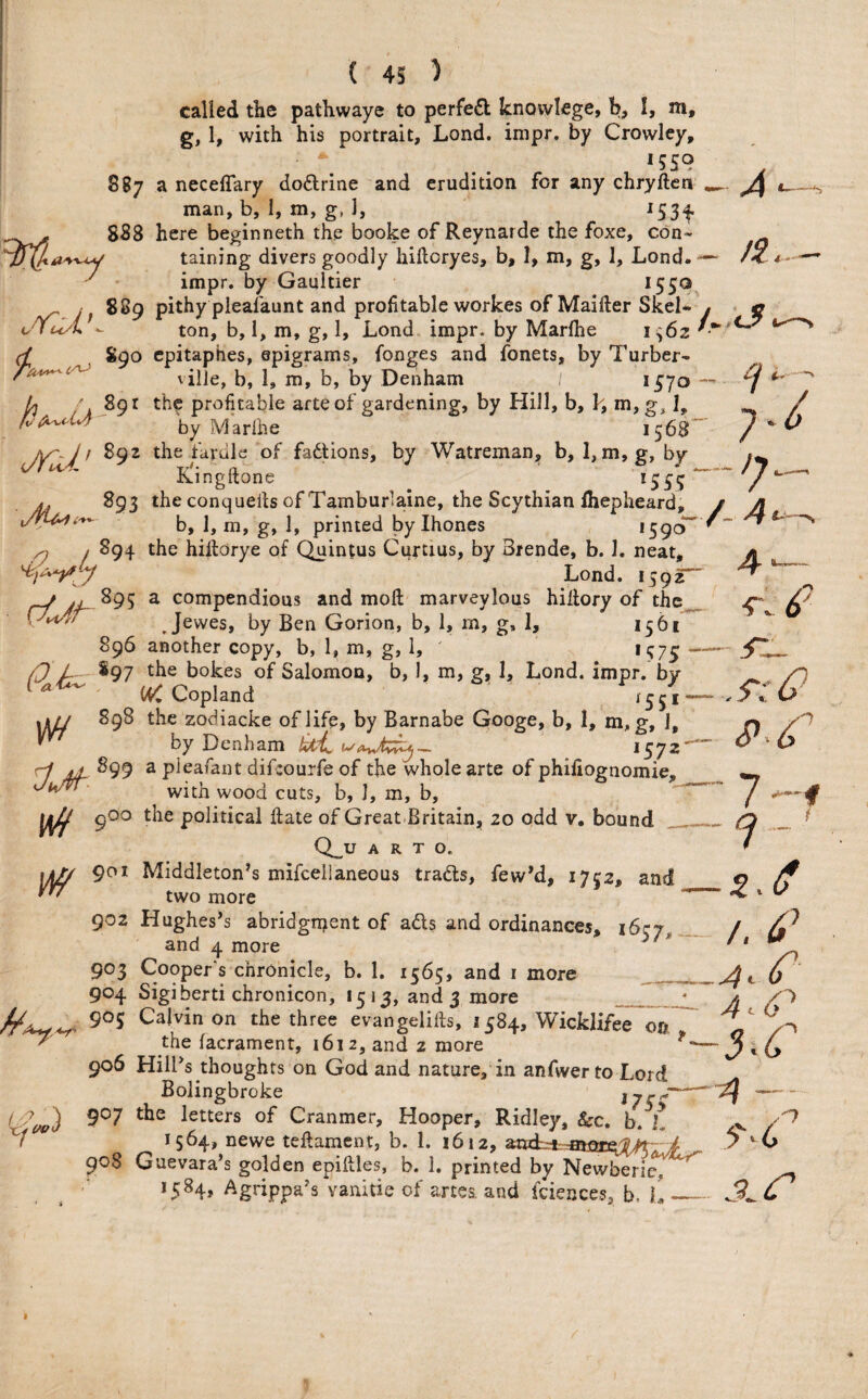 ( 4S ) called the pathwaye to perfe6l knovvlege, b, I, m, g, 1, with his portrait, Lond. impr. by Crowley, 1559 887 a neceffary doflrine and erudition, for any chryftea ^ man, b, I, m, g, I, 153^ 8S8 here beginneth the booke of Reynarde the foxe, con- ^ taining divers goodly hiftcryes, b, 1, m, g, 1, Lond. —- /c /- ■—* ^ ' impr. by Gaultier *55®, „ 889 pithy pleafaunt and profitable workes of Maifter Skel- y * « ‘/Yci'i - ton, b, 1, m, g, 1, Lond impr. by Marlhe S90 cpitaphes, epigrams, fonges and fonets, by Turber- ^ vilJe, b, 1, m, b, by Denham *57o ^ caJ L y 89 r the profitable arte of gardening, by Hill, b, k, m, g, I, / fod^dJi by Marihe 1568”' ^ JY'-J f S92 the fardle of fadjtions, by Watreman, b, 1, m, g, by Kingftone *55? ^ fj ^ * A 893 the conqueils of Tamburlaine, the Scythian Ihepheard, y A b, 1, m, g, 1, printed by Ihones 1590 ^ 4 — ^ , 894 the hiftorye of Quintus Curtius, by Brende, b. 1. neat, Lond. 159^ j yv S95 a compendious and moft' marveylous hillory of thc^ PU'?/ Jewes, by Ben Gorion, b, 1, m, g, 1, 1561 896 another copy, b, 1, m, g, 1, *57? P 897 the bokes of Salomon, b, 1, m, g, 1, Lond. impr. by ^ Copland 1551 — ]Ji// zodiacke of life, by Barnabe Googe, b, 1, m, g, 1, by Denham *572““ 899 a pieafant difcouife of the whole arte of phifiognomie with wood cuts, b, I, m, b, lif gOo the political fiate of Great Britain, 20 odd v. bound Q_^U A R T O. 1^ 901 Middleton’s mifcellaneous tradts, few’d, 1752, and two more 902 Hughes’s abridgrr^ent of ads and ordinances, 1637, and 4 more ^ 903 Cooper's chronicle, b. 1. 1565, and i more __ 904 Sigiberti chronicon, 1513, and 3 more _ A. 90? Calvin on the three evangelifts, 1584, Wicklifee on the facrament, 1612, and 2 more s:0 S>.^ 1 i /. 4’ 4.C I y ') 4 6^ 4 — the facrament, 1612, and 2 more*^ ' ^ 906 Hill’s thoughts on God and nature, in anfwer to Lord Bolingbroke 907 the letters of Cranmer, Hooper, Ridley, &c. b. L ,v 1564, newe teflament, b. 1. 1612, 7 *-6 Guevara’s golden epiftles, b. 1. printed by Newberit^^ *5^4» Agnppa’s vanitieof artes. and fciences, b, L_ Xi (/O'. 7 908