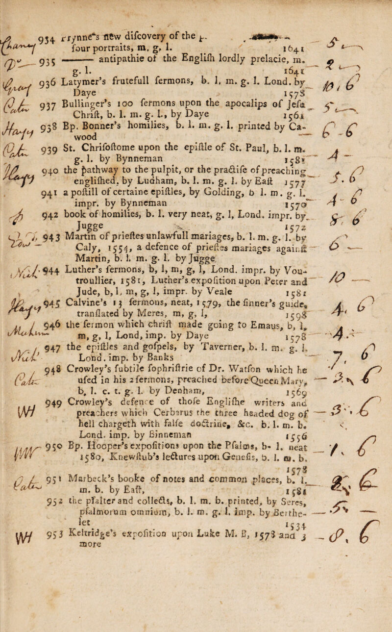 Ci^ ^ ^ 934 rrynne^ new difcovery of the fQur portraits, m, g, 1. 1641 -- antipathic of the Englifh lordly prelacie, m, ^ g. 1. 1641” . 936 Latymcr’s frutefull fermons, b, 1. m. g. I. Lond.by Daye X? / Q\i Bullinger’s 100 fermons upon the apocalip^ of lefi ^ ^ by Daye 1561 ^ jl 958 Bp. Bonner’s homilies, b. 1. m. g. 1. printed by Ca- (Oj- 939 St. Chrifoftome upon the epillle of St. Paul, b. 1. m* g by Bynneman 940 the pathway to the pulpit, or the pradife of preaching englilhed, by Ludham, b, 1. m. g. 1. by EaU J577' 941 a poftill of certainc epiilles, by Golding, b 1. m. g. 1. impr. by Bynneman ^ 942 book of homilies, b. 1. very neat, g. 1, Lond. impr. by, ^ _ Jugge ^ V, . 1571. l I ^ 943 Martin of prieftes unlawful! mariages, b. 1. m. g. I. by _ Caly, 1554, a defence of priefes mariages again^ Martin, b. 1. m. g. 1, byjiigge, Luther’s fermons, b, 1, m, g, 1, Lond. impr. by Vou.* trouilier, 1581, Luther’s expofition upon Peter and' ^ Jude, b, L m, g, 1, impr. by Veale 1581 945 Calvine’s 13 fermons, neat, i 579, the linner’s gujde» • tranllated by Meres, m, g, 1, ^59^ . / 946 the fermoii which chrift made going to Emaus, b, L m, g, 1, Lond, imp. by Daye *57^' / 947 epiilles and gofpels, by Taverner, b. 1. m. g. L JKlV Lond. imp. by Banks 948 Crowley’s fubtile fophriHrie of D.r. Watfon which he ufed in his 2 fermons, preached before Queen Mary^ b, I. c. t. g. 1. by Denham, 949 Crowley’s defence of thofe Englilhe writers and (/V/ preachers which Cerbarus the three headed dog of hell chargeth with falfe doctrine, &c. b. 1. m. b. Lend. imp. by Binncman *556 950 Bp. Hooper’s expofitions upon the Pfalms, b- 1. neat 1580, Knewdub’s lectures upon Genelis, b. J. m. b. ^578 ij L 55* Marbeck’s booke of notes and common places, b. L m. b. by Eafl, ijSl” 952 the pfalierand coUeds, b. I. m. b. printed, by Seres, pfalmorum omnium, b. 1. m, g. I, imp. by Bcithe- iet - C A f. i 0 A *534 \t>J4 953 Keltridge’s exrofitloQ upon Luke M* B, 157833(1 j more 6 6 /o -4.^- 7 ^ r /. (P y