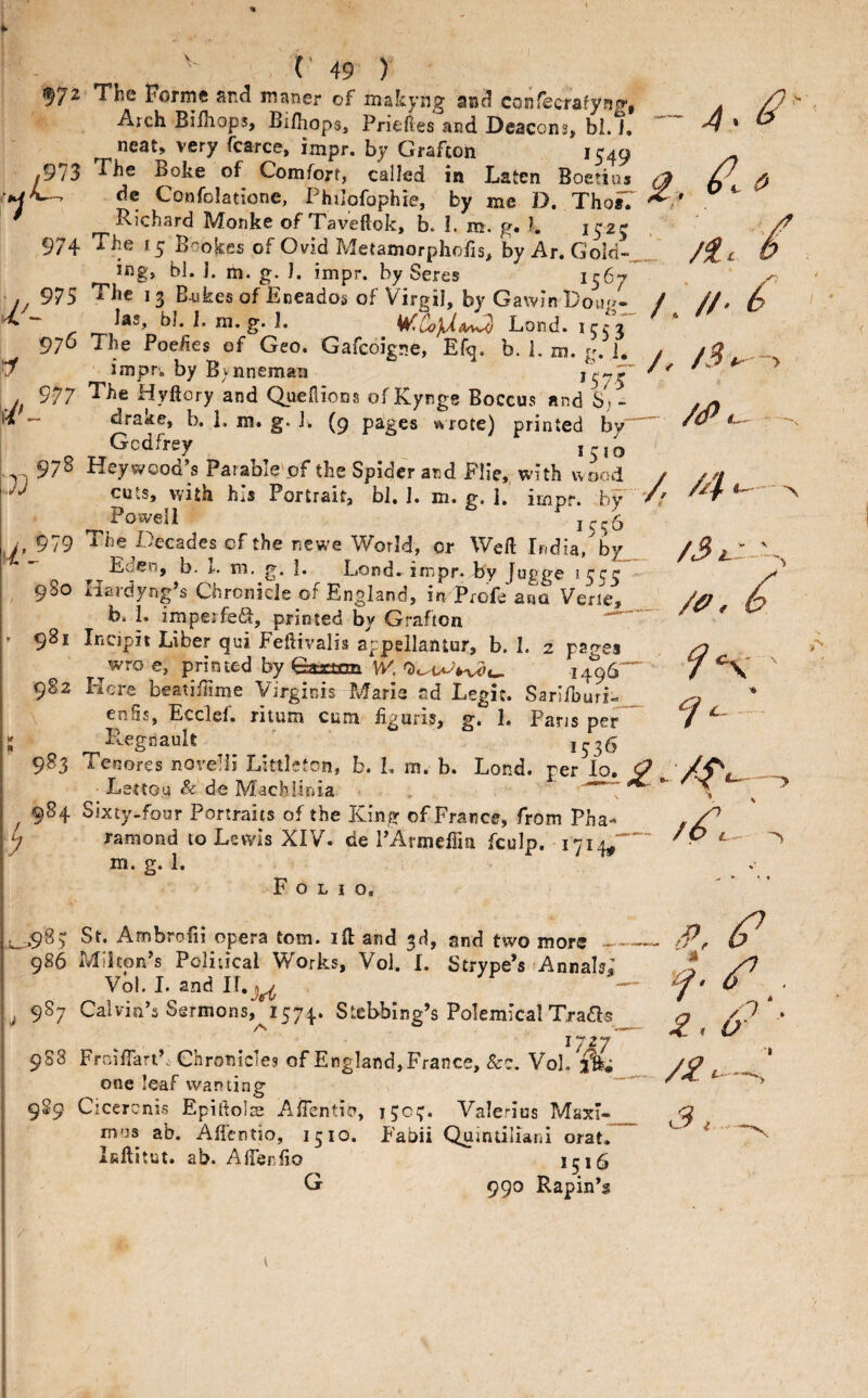 ,973 97+ U'- 97S 976 f/' 7) 977 978 9SO • 981 982 9^3 9S4 V 49 ) The Forme and maner of makyng and con^crafyng, Arch Bi/hops, Br/liops, Priefies and Deacons, bl. 1. neat, very fcarce, impr. by Grafton 1549 The Boke of Comfort, called in Laten Boetiaa de Confolatione, Philofophie, by me D. Tho^ Richard Monke of Taveftok, k I. m. g. I. 1525 The ly Bookfis of Ovid Metamorphoiis, by Ar. Gold¬ ing, bl. j. m. g. J. impr. by Seres ^5^7 The 13 B,ukes of Eneados of Virgil, by Gawin Doih^- las, bJ. 1. m. g. 1. WICoJUm^^ Lond. 15:53 The Poehes of Geo. Gafcoigne, Ef^. b. 1. m. g. 1. impr. by B^nnemaa *575 The Hyftory and Qaenions of Kynge Boccus and S, - drake, b. 1. m. g. 1. (9 pages wrote) printed by” Godfrey Hey wood’s Parable'pf the Spider and Flie,^ with wood cuts, with hiS Portrait, bl, 1. m. g, I. irnpr. bV Powell 155 b The Decades of the ncwe World, or Weft India, by Eden, b. r- IT), g. 1. Dond. impr. by Jugge Hardyng’s Chronicle of England, in Profe ana Verte, b. i. impeifefit, printed by Grafton Incipit Liber qui Feftivalis sppellantur, b. I. 2 pages wro e, printed by fetcttm, W', 1496” Here beatiffime Virginrs Marie ad Legic. Sarifburi:^ enSs, Ecclef. ritum cum liguris, gt 1« Pans per P^egnauh ^ j^35 Tenores norelli Littleton, b. L m. b. Lond. per lo. Lettou & de Machlinia , Sixty-four Portraits of the King of France, from Pha-* ramond to Lewis XIV. de PArmelTm fculp. 1714^' m. g. 1. Folio. /. /A - /(Pi^ - ./, --> _ /ff, ^ —> - /X. ' t' ^ L.98) 986 987 St. Ambroiii opera tom. ift and 3d, and two more -- Milton’s Political Works, Vol. I. Strype’s Annak; Vol. I. and IT.j^ Calvin’s Sermons, 1574. Stebbing’s Polemical Txads /N ® % X) tj 988 1727 Frnifiart’. Chronicles of England, France, &c. Vol, ffe; one leaf wanting Cicerenis Epiftolse AiTentia, 150:;. Valerius Maxi¬ mus ab. Affentio, 1510. Fabii Quintiliani orat. Inftitut. ab. Afienfio 1516 G 990 Rapin’s o X < o 989 /f. S. i