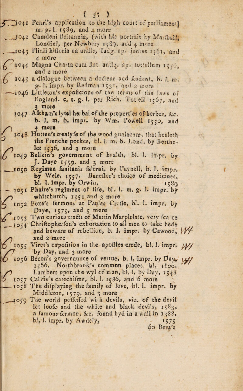 ( S5 ) ^1041 Penn’s applicadoa to the high coart of parliamsm) in. g. 1. 1589, and 4 more __J042 Camdeni Britannis, (with his portrait by MarllialJ; Londini, per Newbery 1589, and 4 __1043 Plinii hilloria iia uralis, ludg. ap. junras I361, and r4 more 1044 Magna Cfearta cam dat. antiq, sp. tottellum 1556, ^ and 2 more 1045 a dialogue between a dodeur and iludenf, b. I. ni. g. 1. impr. by Redman 153 and 2 more —.1046 Littleton’s expolicions of the terms of ?h« laws of England, c. t. g. I. per Rich. Tot ell 1567, and 3 more 1047 Afkhajn’s lytcl herbal of the properties ofherbes, &c- b. J, m. b. impr, by Wm. Powell 1550, and 4 more 1048 Hutten’s treatyfe of the wood guaiacam, that healeth ^ the Frenche pockes, fcl. 1. m. b. Lond. by Berthe- ^ 1049 Bollcin’s governmcni of hea’th, bl. I. impr. by J. Daye 1559, and 3 more _ 1050 Regimen fanitanis fa^erni, by Paynell, b. I, impr. by Wele. 1557. Banefter’s choice of medicines, bl. 1. impr, by Orwin, ' 1^89 — JO51 Phaire’s regiment of life, bl. 1. m. g. 1. impr. by Whitchurch, 1551 and 3 more 1052 Foxe’s fermona at Paules Crefle, bl. I. impr. by Daye, 1575, and 5 more IC53 Two curious trails of Martin Marplelate, very fcarce ^1054 Chriftopherfon’s exhortation to all men to take hede and beware of rebellion, b. J. impr. by Cavvood, >9 and 2 mere j5 ^1055 Viret’s expoliiion in the apoftles crede, bl. L impr, 0/^ by Day, and 3 more ' 1056 Becon’s governaunce of vertue, b. I, impr. by E)ay^ 1566. Northbrook’s common places, bl. 1600. yO Lambert upon the wyl of m an, bl. 1. by Day, 1548 y 1057 Calvin’s catechifme, bl. J. 1586, and 6 more •; ——1058 The difplaying the family of love, bl. 1. impr. by , Middleton, 1579. and 3 more 059 The world poBeifed with devils, viz, of the devil let loofe and the while and black devils, 1583, a famous fermoc, &c. found byd in a w all in 1388, bl, I. impr, by Awdcly, 1575 60 Bera’s