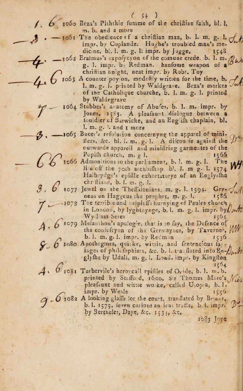 1064 ^ 1066 S, V 1077 J ..,^1578 1080 4‘ ^1081 1082 c 54 ) Bcza’s PuKtliis fumme of tl e chriftian faiih, bl. I, m. b. and a more The obedience ff a cbrillian man, b. 1. m. g. 1. impr. by Coplande. Hughe’s troubled man’s me- ^ dicine, bl, 1. m. g. 1: impr. by J jgge, ^543 Eralnius’s expofycyon of the comune crede, b. I. g. ]. impr. b; Redman, hanfome weapon of chridian hnight, neat impr. by Robt. Toy A counter poy on, modeftly written for the time, h. t 1. m. g. i. printed by Waldgrave. Beza’s markss of the Catholique churche, b. 1. m. g. 1. printed- by Waldegrave Stubbes’s anatomy of Abufei, b. I. m. impr. by Jones, 1583. A pleafaunt . dialogue between 9 louldier cf Barwicke, and an Eng’ilh chaplain, bl. 1. m. g. !. and i mcr® Bucef’a refolution concernyng the apparel of minl- Iters, &c. bi. j. m. g. 1. A difcourfe againil the outwarde appareU and miniHring garmentes of the Popiih church, m. g I. Admonitions 10 the parliament, b. I. m. g. I. The Ji;e off the yoth archbiffiop bk I. m g- I. 1574 Ilalbrydge’a epiffle ezhortataryc of an Englys^a chr ftiaue, b. 1. in. g. i. Jewel on the Theffalonians, m. g. 1. 1594- mens on Haggeus the prophet, ro. g. 1. 1586 Tne terrib»e*and heipltir:^ hurrying of Paules churcH l in London, by lyghtnynge, b. 1. m. g,. 1. impr. hy(j^/ivrt\ Wylliarn Seres 1561 MeJanihon’s apolog’e, tha^ is to fay, the Defence of the conrtTcyon of the Germaynes, by Taverner, fiW b. i. m. g. I,, impr. by Redman ^53^ Apothegmes, quicke, wittie, and fentmeious fay- > iiiges of philcfophiers, &c. b. I, t'a^ffated in to glyfhe by Udali, m. g, I. Lond. impr. by Kingftoxi 1564 Turbervile’s heroycall rpifiles of Ovide, b. 1. m.b. printed by St;,fFo:d, i6co, Sir Thomas lore’s pleafaunt and wittie worke, calkd Uvopia, b.. 1. impr. by Weals ^55^ A looking glaffs for the court, tranflated by Bnanr, b. 1. 1575, fevew curious an ient trails, b. 1. impr. by Berthelet, Daye, &c. 1531, &c, 10B3 JoyQ .a