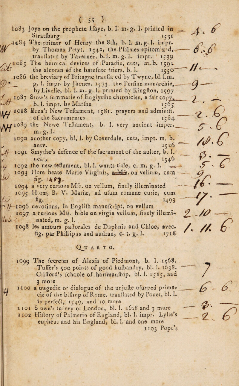 (5?) io83 ]oye on the prophcte Ifaye, b. I. m. g. 1. priiitcd m Stratfburg 1531 JC84 The primer of Henry the 8th, b. 1. m.g. I. impr. Jlf by Thomas Petyt, 1542, the Pfalmes epitom’zed, traoflatcd by Taverner, b. I. m, g. 1. impr. 1539 ^/1085 The heroicai devices of Paradin, cuts, m. b. 1591 the alcoran ®f the barefete friers, b. 1. ^55^ 1086 the breviary of Britagne tranfla'ed by Twyne, bl. l.m. g- '• impr. by Jhanes, 1573. the Perlian monarchie, by Livelie, bl. i. ni. g. 1. printed by Kingfton, 1597 ^ lL fummarie of Eoglysflie chronicles, a faircopx, b. 1. impr, bv Marlhe , i5^S 108S Beza’s New THlament, 1581. prayers and adminift. ' of the Sacramentes ^5^4 j^io89 the Newe Teflament, b. I. very ancient imper.^ m. g. 1. 1090 another copy, bl, 1. by Coverdale, cuts, impt. m. b* ^ antv, 1526 V/—lOQi Smythe’s defence cf the facrament of the aulier, b. 1.'^ neat, ^ ' *54-^ -u 1092 the new tefiament, bl. I. wants title, c. m. g. 1. . 1093 tiore beate Marie Virginis, on velium, cum fig. 1094 a very canons Mfs. on vellum, finely illuminated 1095 Horae, B. V. Mari^, ad ufum romane curie, cum 10 . . . M93 1096 devotions, in Englifh manufeript, on vellum , 1097 a curious Mfs. bible on virgin vellum, finely illumi- nated, m. g. 1. 1098 les amours pafiorales de Daphnis and Chloe, svec. fig. par Philiipus and audran, c. t. g. 1. Q^u A R T o. 1099 The fecretes of Alexis of Piedmont, b. I. 1568. TufTer’s 500 points of good hufbandry, bl. 1. 1638. Clifford’s Ichoole of horfmanfliip, bl. 1. 1585, and 3 more I 1100 a tragedie or dialogue of the unjufte ufurped prims- ^ cic of the bilhop of Rome, iranflatcd by Ponet, bl. I. irr perfedi, 1549, and 10 more 1 101 S owe’s lurvey oJ London, bl. 1. 1618 and 3 more j 102 Hiilory of Palmerin of England, bl. 1. impr. Lylte’s eupheus and his England, bl. 1. and one more 1103 Pope’s .4. ^ 9 i /<P' o