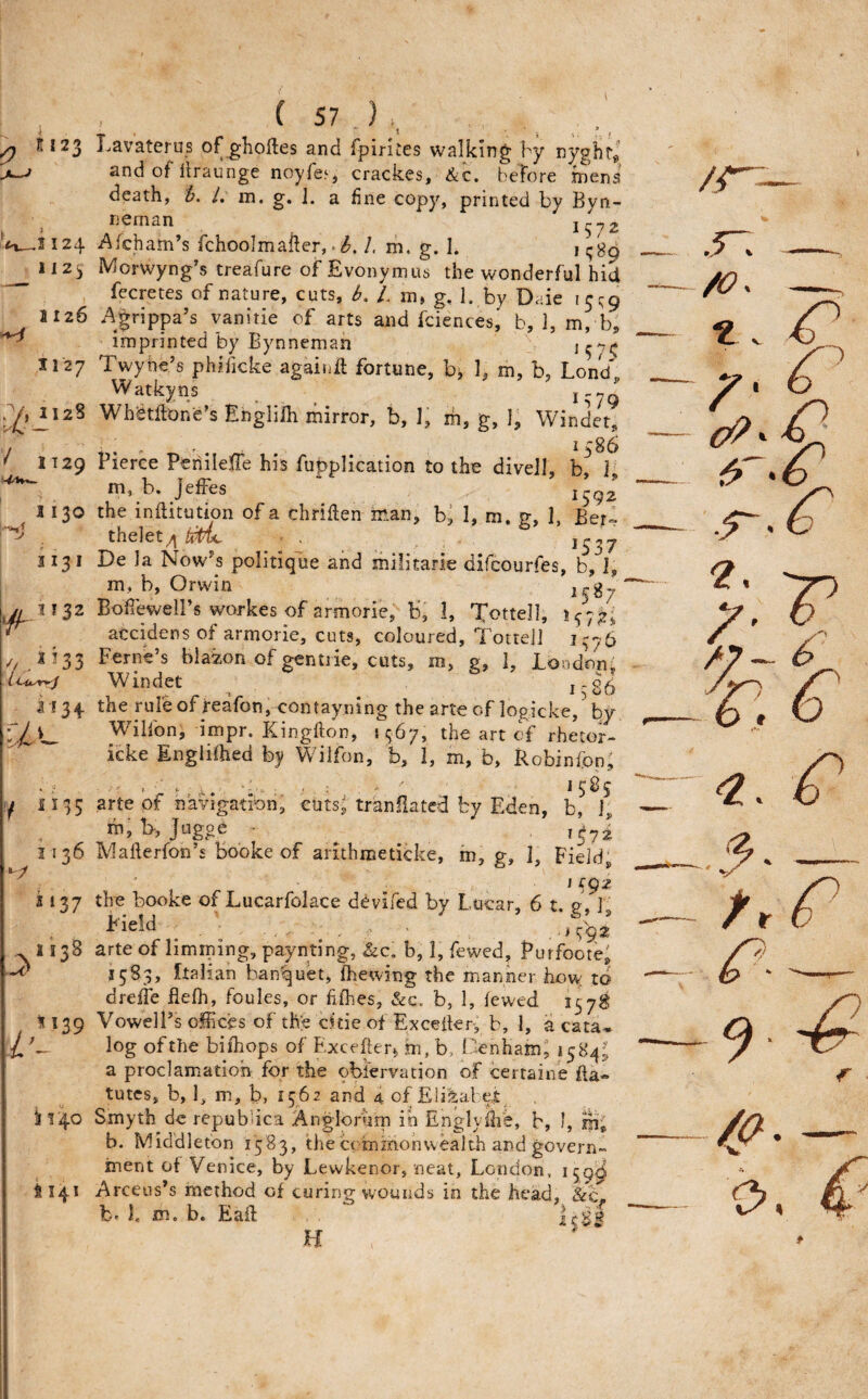11123 Lavaterus of ghoftes and fpiriLCS walking by and of llraunge noyfes, crackes, &c. before mens death, /. in. g. 1. a fine copy, printed by Byn- neman 1572 Afcham’s fchoolmafter, • b. 1. m. g. I. 1 Morwyng’s treafure of Evonymus the wonderful hid fccretes of nature, cuts, b. /. m, g. 1. by Daie Agrippa’s vanitie of arts and fciences, b, 1, m, b, imprinted by Bynneman Twyhe’s phificke againfl fortune, b^ 1, m, b, Lond„ Watkyns Whetfton'e’s Englilh mirror, b, 1, m, g, 1, Winder, I 2d 1 1 2y 1126 1127 1128 / 1130 1131 // jbs 1134. , . • 1586 1129 Pierce Peilileffe his fu|)plication to the divell, b, i, m, b. JefFes 1592 the inflitubon of a chriflen man, b^ 1, m. g, 1, Ber» the]et■ . i'37 De ia Now^s politiqlie and militarie difcourfes, b, I, m, b, Orwin ^$^7 Bofieweli’s workes of armorie, b,' 1, Tottell, 1/75., accidens of armorie, cuts, coloured, Totte]] 1776 Feme s blazon of gentiie, cuts, m, 2, 1, bondon, Windet _ the rule of reafon,-contayning the arte of logicke,’by Wilfon, impr. Kingfton, J567, the art of rhetor- icke Englifhed by Wilfon, b, 1, m, b, Robinfon, ... 1585 I 1135 arte of navigation, cuts^ tranflated by Eden, b, 1, ni,l>, Jugoe - ^ 1572 1136 Mafterfon’s bobke of arithroeticke, m, g, 1, Field, j 137 the booke of Lucarfolace devifed by Lucar, 6 t. 1 1^'ield _ 1138 arte of hmining, paynting, &c, b, 1, fewed, Purfoote, 1583, Italian banquet, fhewing the manner how to dreffe flefh, foules, or fifhes, &c. b, 1, lewed 1578 1139 VowelPs ofHces of the cicie of Exceiter, b, 1, a cata- log of the bifhops of Excefter^ m, b, Cenham, 1584^ a proclamiatioh for the obi'ervation of certaine fta- tutcs, b, 1, m, b, 1562 and 4 of Eti^al e£ il!4o Smyth de repub ica Anglorum in Englyllie, b, I, b. Middleton 1583, the crmmonwealth and govern¬ ment of Venice, by Lewkenor, neat, London, 159^ $141 Arceus’s method of curing wounds in the head, &c^ b* I. m. b. Eaft H i f