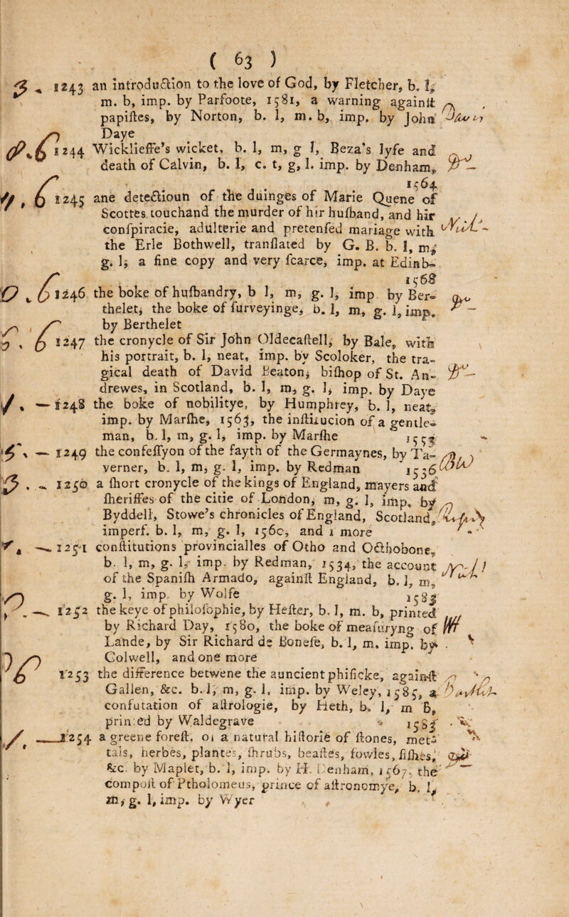 ^ 1243 an mtroduaion to the love of God, by Fletcher, b, % m. b, imp. by Parfoote, 1581, a warning againlt ^ papiftes, by Norton, b. 1, m. b, imp. by Joha’ Daye 244 WickliefFe’s wicket, b. 1, m, g I, Beza’s lyfe and ^ death of Calvin, b. 1, c. t, g, 1. imp. by Denham^ 1^64, 245 ane deteaionn of the duinges of Marie Quene of Seottes touchand the murder of hirhufband, and hir ji/J, confpiracie, adiilterie and pretenfed mariage with the Erie Bothwell, tranllated by G. B. b. I, g. 1^ a fine copy and very fcarce, imp. at Edinb™’ 246 the boke of hufbandry, b 1, m, g. 1, imp. by Ber- theleti the boke of furveyinge, b. 1, m, g. 1, imp, by Berthelet 247 the cronycle of Sir John Oldecaftell,' by Bale, with his portrait, b. 1, neat, imp. by Scoloker, the tra-= gical death of David Beaton^ biihopofSt. An» drewes, in Scotland, b. 1, m, g. 1, imp. by Dave '—1248 the boke of nobUitye, by Humphrey, b. 1, neat, imp. by Marfhe, 1563, the influucion of a gentle¬ man, b.l, ra, g,!, imp. by Marfhe *5 9^ — 1249 the confelTyon of the fayth of the Germaynes, by Ta- ) verner, b. 1, m, g. 1, imp. by Redman 1250 a fhort cronycle of the kings of England, nrayers antf fheriffes of the citie of Londonj m, g. 1, imp, by o Byddell, Stowe’s chronicles of England, ScotLind,;'^^^^ imperf. b. 1, m, g. I, 156c, and 1 more , '-^12^^! conilitutions provincialles of Otho and Odhobone,, b. 1, m, g. h- imp. by Redman,' 1534, the account /y^Jl of the Spanifh Armado, againit England, b. 1, m ^ g. 1, imp. by Wolfe i^gj ^ 1252 thekeye of philofophie, by Hellej, b. I, m. b, printed by Richard Day, 1580, the boke of meamryng oi m Latde, by Sir Richard de Bonefe, b. 1, m. imp. by • ^ Colwell, and one more 1*233 the difference betwene the aundent phificke, agairf ^ Gallen, &c. b.l; m, g. I, imp. by Weley, 1583, confutation of allrologie, by Heth, b. 1, m B, prin’.ed by Waldegrave 138#’ —-J'254 a greene foreft, 01 a natural hillorie of Hones, mec-^’ tals, herbes, plantes, fhrubs, beafles, fowies,fifhfes,' %<:c. by Maplet, b. 1, imp. by H, i-'enham, 1 C67, the' compoil of Ptholomeus, prince of allronomye, b, 1 ^ 2tl,g. 1, imp. by VYyer 'ev*