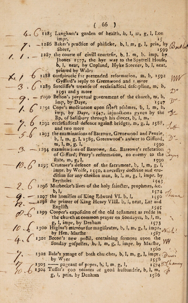 4- .. G' I 285 LangKam^s garden of health, b, 1, g, I, Lon impr, 15 _ y ^ _1286 Baker’s pradice of philicke, b, I, m, g, 1, prin, /fl sj a f • Short, ^ y ^ ^ _ 1287 the courte of clvill courtefie, b, I. m, b, imp, by * * Jhones ii;77» the hye way to theSpyttell Houfe, b, 1, neat* by Copland, Hyke Scorner, b, 1, neat, C printed by Waley ^ 1^88 cqnfpiracie for pietended reformation, m, b, 1592 \A/l/l/^ GyfFard’s reply to Greenwood and r more —— , A 1289 Sutcliffe’s treatifc of ecciehallical dcfctpiiiie, m, b, 1591 and 3 more _^ — f2()0 Bellon’a perpetual government of the church, ni, b, ^ / * imp, by Daye, 1547 __ J ^ r?9i Cope’s xnediracion upon felet^ pfalmes, b, I, m, b, ^ Jtt’Pj by Daye, 1C47, injuaiftionii gyven by the Bp, of Salilbury through his dioces, b, 1, m, X) 1292 ecclefiaftical defence againff bridges, m, g, 1, 1588, — X) *292 ecclefiaftical defence againft bridges, m, g, I, 158b’, j ( y and two more — 1393 the examinations of Barrowe, Grenewood and Penrie, ,1 ^ b, I, m, g, 1, 1589, Greenwood’s aafwerto Gifford, j) - m, L m', g, 1, 1590 — '—- 1294 examinations of Barrowe, &.C. Barrowe’s refutation ^ ' of Giffardi Penry’s reformation, no enemy to the ^ • date, m, g, 1, ’ 1590 /O'^ O Granmer’s defence of the facrament, b, 1, m, g, 1, impr. by Wolfe, 1 550, aiieceffrry doctrine and eru¬ dition for any chwften man, b, 1, m, g, 1, impr. by y^ ' Bcrthelet 1543 ^ (j 1296 Marbecke’s lives of the holy fainfles, propiietcs, &c. . * 574 r/i ~ 44 ^ 1297 the homilies of King Edvvard VI. b, I, .->.^.1298 the primer of King Henry Vlil. b, 1, neat, Lat and ^ Engliih . 1543 ^299 Cooper’s expoLtion of the old tellament as redde in ^ ^ the church at common prayer on Sondayes, b, 1, m, y g, 1, impr, by Denham 1575 Higins’s mirrourfor magdlrates, b, I, m, g, 1, impr. . < / ^ by Hen. Marlhe ■ 1587 ■ 4^ / *1301 Becon’s new poftil, containing fermons upon the Sonday gofpelles, ,b, 1, m, g, I, impr. by Majihe, 1500 1302 Bale’s ymage of both chu ches, b, 1, m, g, 1, impr ., Ch by Wyer 303 --pageant of popes, b, 1, m, g, I, i 304 Tuffer’s 500 nointes of good hufbaiiirie, b, 1, m, gj b prin. by Denham 1586