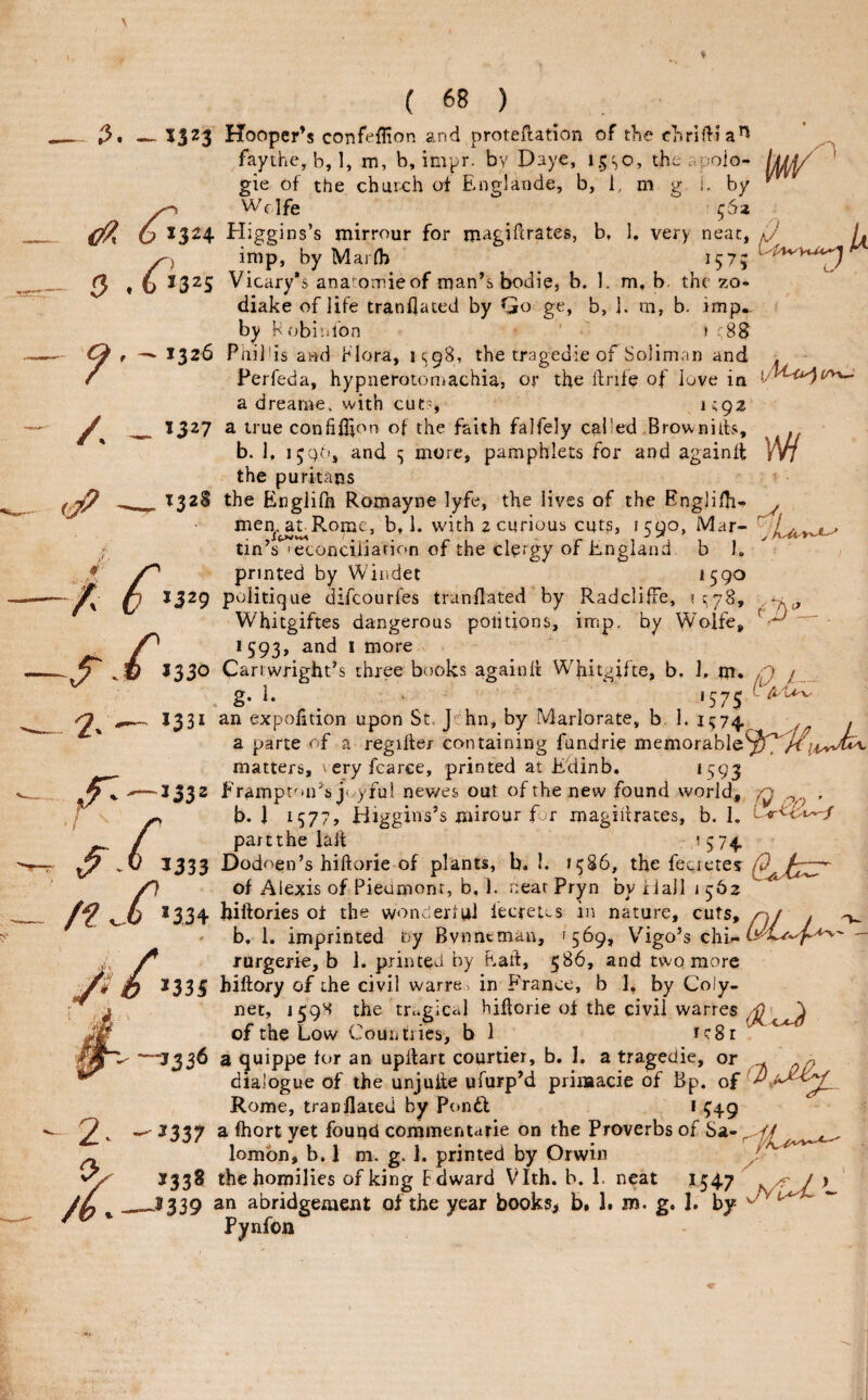 _13^3 Hooper’s confeffion and protefiation of the chriflia^ faythe, b, 1, m, b, impr. by Daye, 1.5SO, the ..polo- [j^ gie of the chur^ch of Englande, b, 1, m g i. by ^ ^ 1324 Higgins’s mirrour for magiftrates, b, 1. very neat, 0 L imp, by Maidb 157; ^ Q , 6 1325 Vicary’s ana omieof man’s bodie, b. I. m, b the zo* diake of life trandaced by Go ge, b, ]. m, b. imp., by h obi'.ifon ’ > 88 Ci f 132^ Philds and flora, U9S5 the tragedie of Solimnn and . / Perfeda, hypnerotoniachia, or the ftrife of iuve in a drearne, with cut?, i^gz 1327 a true conhilion of the faith falfely called Brownilts, . b. 1, and s more, pamphlets for and againil VW the puritans T328 the Engiilh Romayne lyfe, the lives of the EngliHi'!- . men,^LRomc, b, 1. with 2 curious cuts, 1590, Mar- tin’s feconciiiarion of the clergy of England b 1. /. printed by Windet *590 A 1329 politique difcourfes tranflated by RadclifFe, IC78, O' 2.' / n Whitgiftes dangerous poiitions, imp, by Wolfe, 1593, and I more 16 J330 Cartwright’s three books againil Whitgifte, b. 1, m. n y _ g. i. ' 575 ^ —^ 1331 an expofition upon St, J hn, by Marlorate, b 1. 1574. . a parte of a regifter containing fundrie memorable^^^^^;,i,w^ matters, teryfcarce, printed at Edinb. *593 >—1332 Ftampton’s j(,-yful newes out of the new found world, q , ^ b. 1 *577, Higgins’s mirour for magiitraces, b. 1. / partthe lalt ’5 74 0 1333 Dodoen’s hiftorie of plants, b, I. *586, the fecieres >0 of Alexis of Pieumont, b, 1- neat Pryn by iiaJI 1562 h *334 biftories oi the wonderiai fecret;-s in nature, cuts, n,j . ^ b, 1. imprinted i>y Bvnntman, '569, V^igo’s chi- jV rurgerie, b 1. printed by had, 586, and two more O 2335 hiftory of the civil warre > in France, b ], by Coly- 2^ 0, net, 159^ the tragical hiftorie of the civil warres of the Low Couiitries, b 1 rc8r ■J336 a quippe for an upftart courtier, b. 1. a tragedie, or ^ dialogue of the unjufte ufurp’d prinaacie of Bp. of Rome, tranflated by Ponft P- * ?49 * z 2337 a fhort yet found commentarie on the Proverbs of Sa- lombn, b. 1 m. g. 1. printed by Orwin J M. 5338 the homilies of king Fdward Vlth. b. 1. neat 1547 ^ j > J339 an abridgement of the year books^ b. 1. m. g. I. by ^ Pynfon