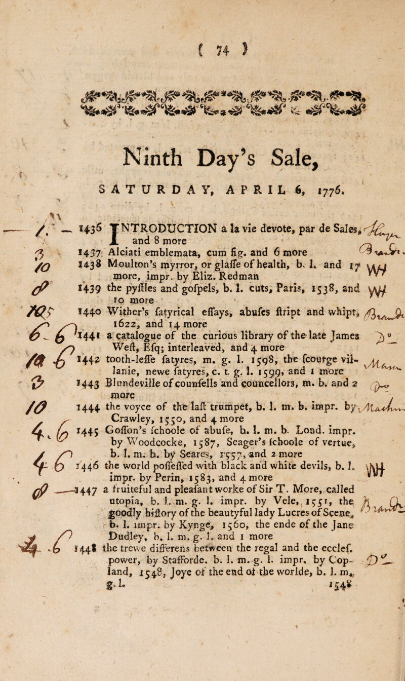 Ninth Day’s Sale, SATURDAY, APRIL 6, 1776. // — 343^ TNTRODUCTION a la vie devote, par de Sales, A and 8 more * ^ ^ *437 Alciati emblemata, cum fig. and 6 more /O 14.38 Mouhon^s myrror, or glafie of health, b. I. and if more, impr. by Eliz. Redman 1439 the pyfiies and gofpels, b. 1, cuts, Paris, 1538, and \h^ 10 more - • S440 Wither’s fatyrical effays, abufes ftript ^and whipt, xo , 1622, and 14 more ^ **44* a^catalogue of the curious library of tholate James ^ Well* Efq; interleaved, and 4 more ^ /4r-6 144? tooth-IelTe fatyres, m. g. 1. 1598, the fcourge viN lanie, newe fatyres, c. t. g. 1, i599» and i more ' *443 Blundeviile of counfells and councellors, m. b. and 2 more , 1444 the voyce of the lafi: trumpet, b. I. m. b. impr. ^ Crawley, 1550, and 4 more O 1445 GofTon’s ichoole of abufe, h. 1. m. b. Lond. impr. ' ^ by Woodcocke, 1587, Seager’s Ichoole of vertue, y /n b. I. ni. b. by Scares, r?57, and 2 more ^ Q 1446 the world polTefled with black and white devils, b. 1 impr. by Perin, 1583, and 4 more _-*447 2. fruiteful and pleafant worke of Sir T. More, called ^ utopia, b. l..m. g. 1. impr. by Vele,|i^5r, the h (\ - fjppdly hffiory of the beautyful lady Lucres of Scene,, • b. 1. impr. by Kyngc, 15160, the ende of the Jane ^ Dudley, b. L m. g, L and i more H4^ *^Be trewe di^erens between the regal and the ecclef, power, by StafForde. b. I. m. g. 1. impr, by Cop- 0 ^0, land, 1548, Joye of the end ol the woride, b. J. m,. 8-1. ,