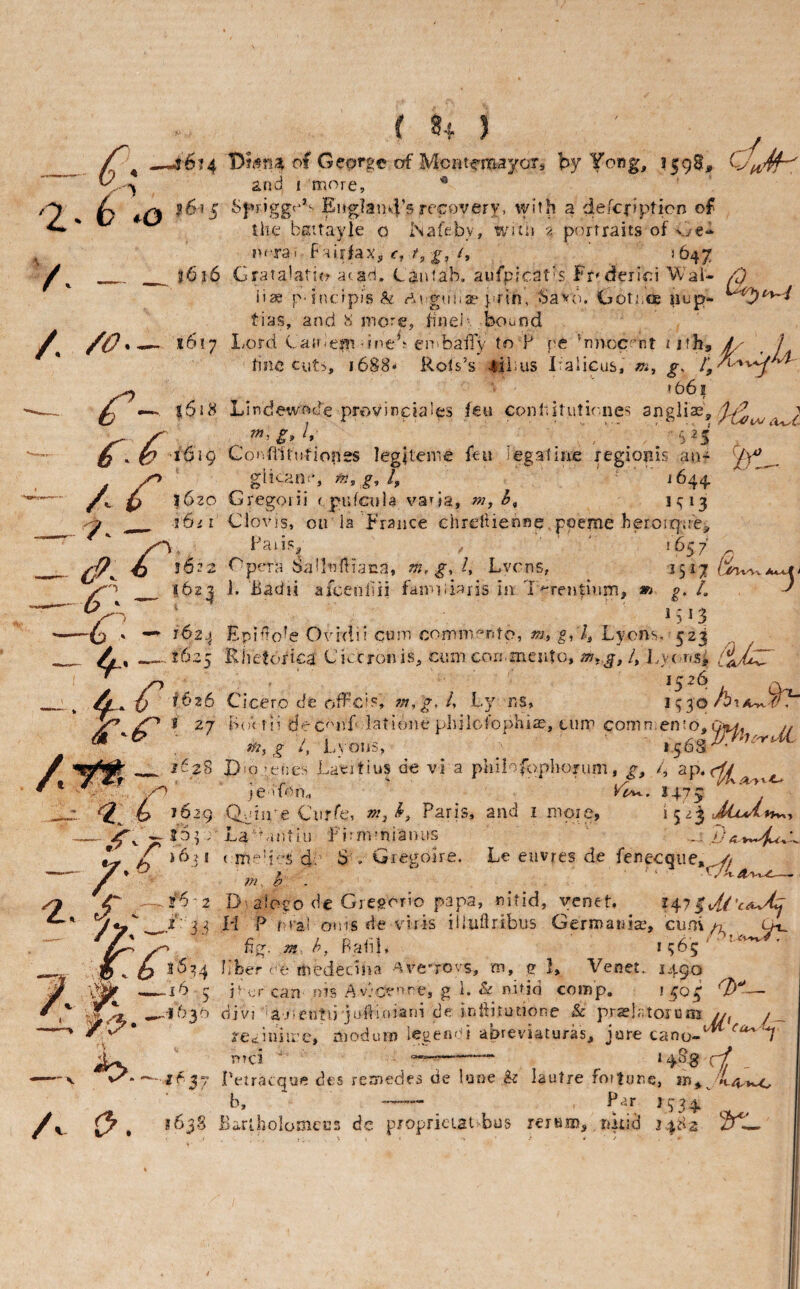 -/ 2' ^ ^ —U6?4 of Geprge of McntcmayoXs by 1598, ... ^ and I more, ^ |6«5 England’s recovery, \yith a defcj-ipticn of the bcttayle o iNafeby, WJtii •/ portraits of v/e- ncrai f HirfaXj <•, j', '^47 ^ ^ __j6i6 Grata^atic? aca-ri. Ganiab, aufpicat’s Fr^deilci VV ai- ^ ii^ P'incipis^ gunae prin, ba'^o. GotiiOe nop- tias, and more, finei'. bound / 1617 I/Ord C all'em dneb eir.baiTy to F pe *n)voc'’nt i ith^ JL' ^ 1 tine Ciit5, i688» Rols’s 4ii'US iTalicus, g. ^ 1661 ...— ^ s5i8 Lindewod'e provinciales feu conhitutir.nes sngiiae, ^ 7n,g, /, ' “ ' ,325 O ‘ ^ 1619 Coi'fiitutiopes legReme feu legatine legiords an- (Y* gii<-ane, g, i644. p ifSzo Gregon’i rpufcnla va^ia, r/i,h, H13 ^ 1621 Clovis, oir la France chrelUenne poeme beroiqae,  Fans, ■ ' 1657' . f^ peTct 11 nfl 1 ana, . g% Fye ns, 3^17 ■^'1 _ 162;! i. Badii afcenliii famiiinjis in T'^rentinm, *> g, L ' IS13 -» — 162^ Epido^e Ovidii cum comnmnto, m, g, /, Lyons. 523 , 1625 Riietofica Ci^cronis, cum cori.mesito, 4 ].y(.r»Sj /l Ot- _^ 4^* V f^26 Cicero cfe off’eis, 7n,g,ly l.y ns, \^-^o/b\AYYr /P 27 Imk tii dec^mf latione philofophiae, cum comn ento.Gfta, j, 4 l,yo.,3, _ iu28 Diogenes Laertius de vi a philofophorum, 4 .' je don., 1^2^. 1475 <2, 1629 Q.dne Curfe, w, Paris, and i more, i JiiAAi^^ -^ s6pr La antin Firnvnianiis - *- ^ioji ( 4- S . Gregoire. Le euvres de fenecqiie,^ / ^ ^~~j6-2 D'aiogo de Gresorio papa, nitid, yenet. 1475 J*P_LI P ouis de viris iiludribus Germania^, cimiChl P^dl, 1^65 ,j5.6 ^^^4 b’ber oe medeedna Ave’rovs, m, c 1, Venet. 3490 .i6 5 3^ ur can nis A v}cenre, g 1. & nitid comp. 1^03; ......1630 divi lajientu jurtloiarii de indituuone & prslatoiunj n y moduin legend} abreviaturas, jure cano-*^ A < n?ci —xej/ .('etraeque des remedes de lune & lautre foitor.e, b, — Par 1^34. Barlholomcns de propricLai bus rerum, nkid 3482 iPL,