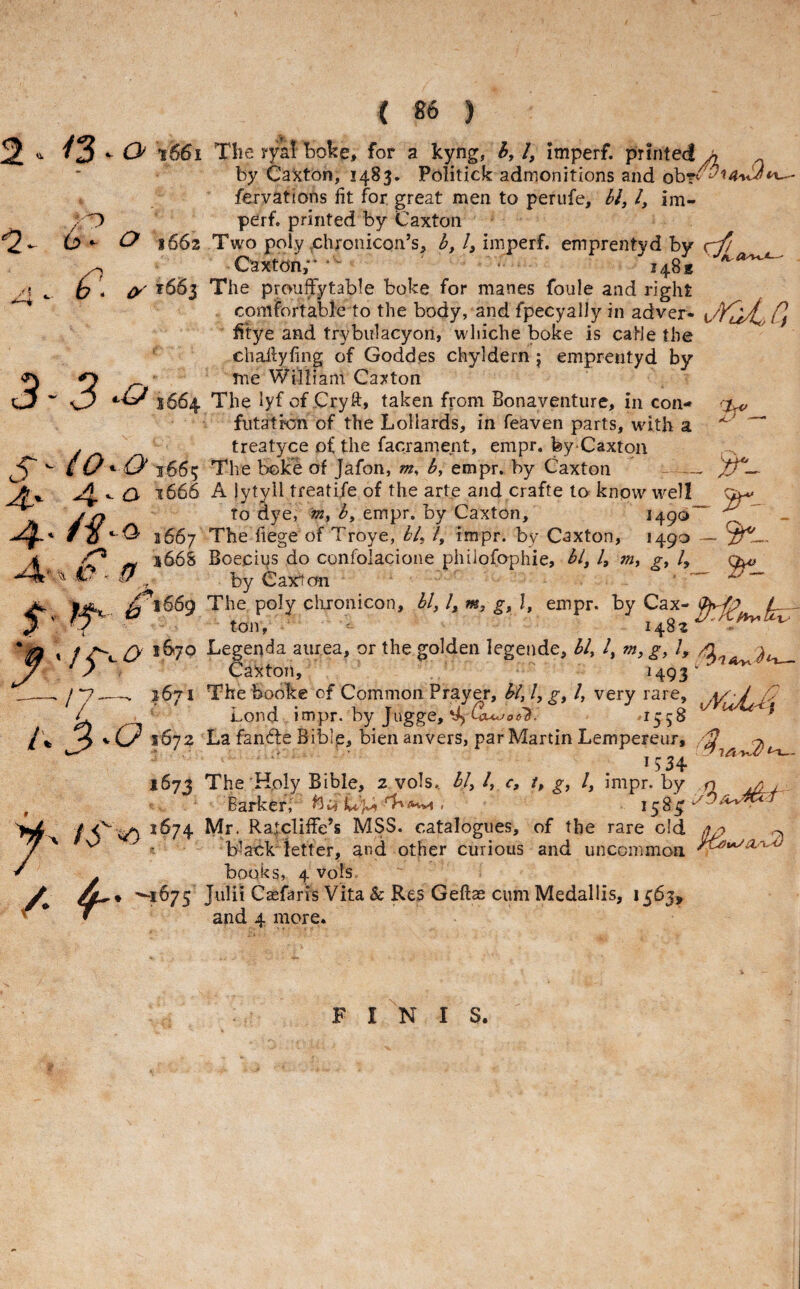 ( ) 2 O 1661 The ryal boke, for a kyng, 6,1, imperf. printed^ by Cai^ton, 1483. Politick admonitions and ob?v fervations fit for great men to perufe, 61,1, im- /O perf. printed by Caxton (2*- O 1662 Two poly .chronicqn’s, imperf. emprentyd by ^ Caxton,** * • 148s ^ o ^ ^^^3 The prouffytable boke for manes foule and right comfortable to the body, and fpecyally in adver- /J filye and trybiilacyon, whiche boke is caHe the challyfing of Goddes chyidern j emprentyd by O me William Caj^ton 3664 The lyf of Cryft> taken from Bonaventure, in con- futatron of the Lollards, in feaven parts, with a j treatyce of the facrament, empr. fey-Caxton ^*5^ ^ /O Q 3665 The boke of Jafon, m, b, empr. by Caxton -- Ay O 1666 A lytyil treatife of the arte and crafte to know well ^ jjj to dye, b, empr. by Caxton, 1490 ^ ^ 3667 The fiege of Troye, b/, /, impr. by Caxton, 1490 — 4 ^ ^ 5668 Boeciys do confolacione philofophie, hi, I, m, g, 1, ^ C- - i7 ^ Caxion ^ |j«% ^16^9 The poly chronicon, bl,l,m, g, \, empr. byCax-^^ 5' ' ton, 1482^' ^ * & * / C'*- Legenda aurea, or the golden legende, bl, /, m, g, 1, J/ ^ y Caxton, H93' _y 1671 The booke of Common Prayer, hi, I, g, I, very rare, L Lond impr. by Jugge, ^ Cuwoe'S. /fc 3»-C?i672 La fan^te Biblp, bien an vers, par Martin Lempereur, ^ 167J The'Holy Bible, 2 vols. bl,/, c, t, g, I, impr. by n ^ , Barker, Up) / 5^^ ^^74 Mr- Raicliffe’s MSS. catalogues, of the rare old ' b-ackTetter, and other curious and uncommon. f books, 4 vols. * *^1^75 Caefaris Vita Sc Res Geftae cum Medallis, 1363, and 4 more. y FINIS.