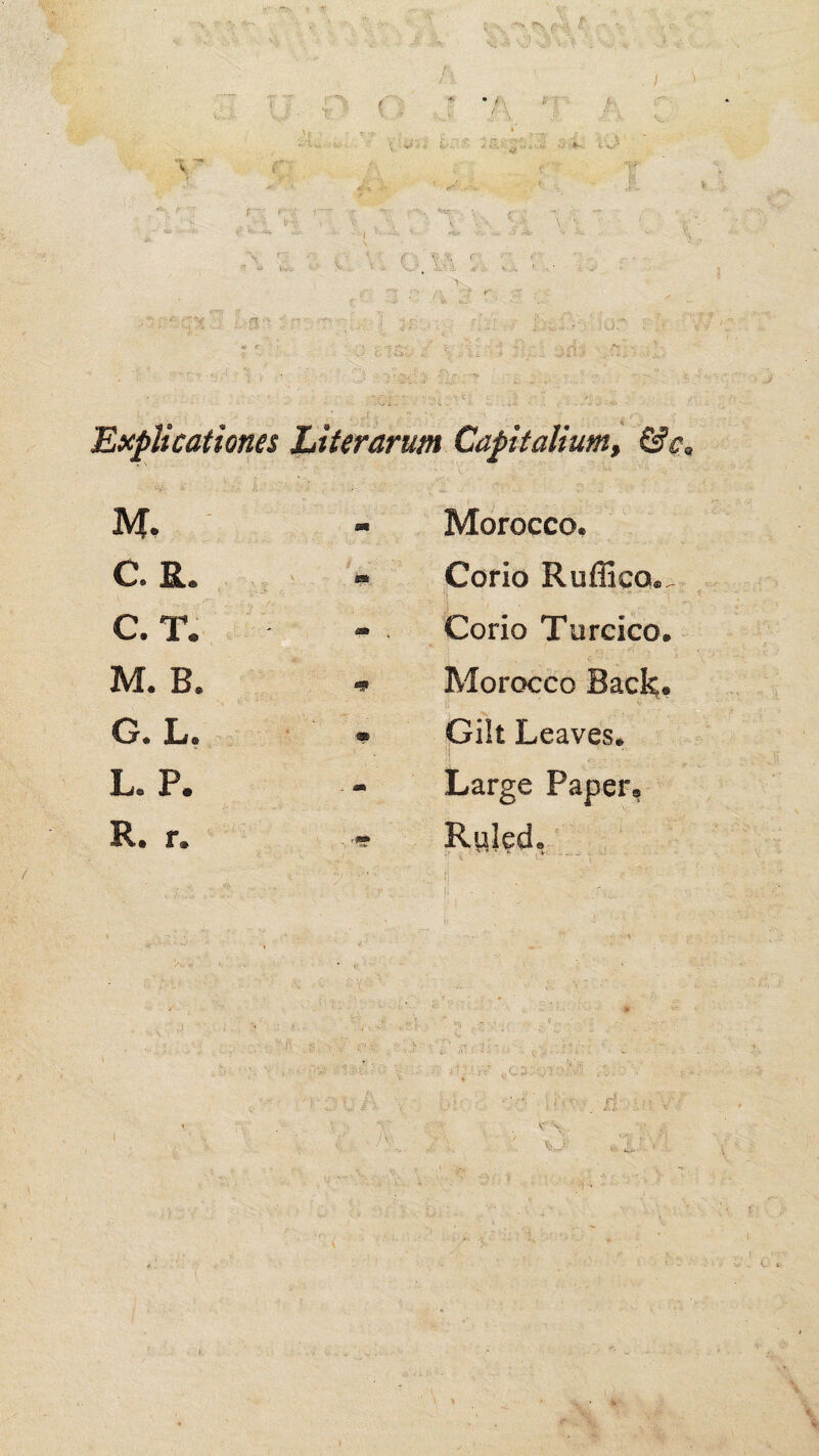 '. J - j '<. > * “V er ( :? r:v !■'■ < <x.r-.- •, . ' V •- > , ' \ ' ..' .n.- - -■- f’.'v'S\ f ' V. V_.. I ,• a: - !*’ <J ^ ^ i‘ T t ? O flc;'* ; f ^ .. ■>' ' 'J -^: ' ' Explicationes Capitalium, &c> ■ j' M, ' m Morocco. C. R. , « Cofio Ruffico. C. T. m Corio Turcico M. B. Morocco Back, G. L, • Gilt Leaves. L. P. - Large Paper, R. r. Rilled, '■i,{ j . :. n: x'-r ■V £i- v->, O'