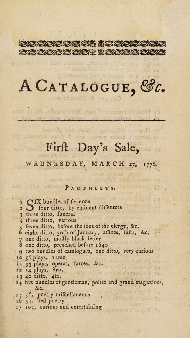 - w ■A . ^ A Catalogue, N .,. ,• > . \ \ \ WEDNESDAY, MARCH 27, 1776. 1 2 4 5 6 7 8 9 o i i 12 14 j 6 ^7 Pamphlet Se r SIX bundles of fermons four ditto, by eminent diffentets three ditto, funeral three ditto, various feven ditto, before the fons of the clergy, &c, eight ditto, 30th of January, afiizes, falls. See, one ditto, mcllly black letter one ditto, preached before 1640 two bundles of catalogues, one ditto, very curious 56 plays, 12mo ' 33 plays, operas, farces, &c. 14 plays, 8VO. ; 42 ditto, 4to. five bundles of gentleman, polite and grand magazines, Sec, 56, poetry mifcellaneous ^ 5'4, bell poetry ioo, curious and entertaining