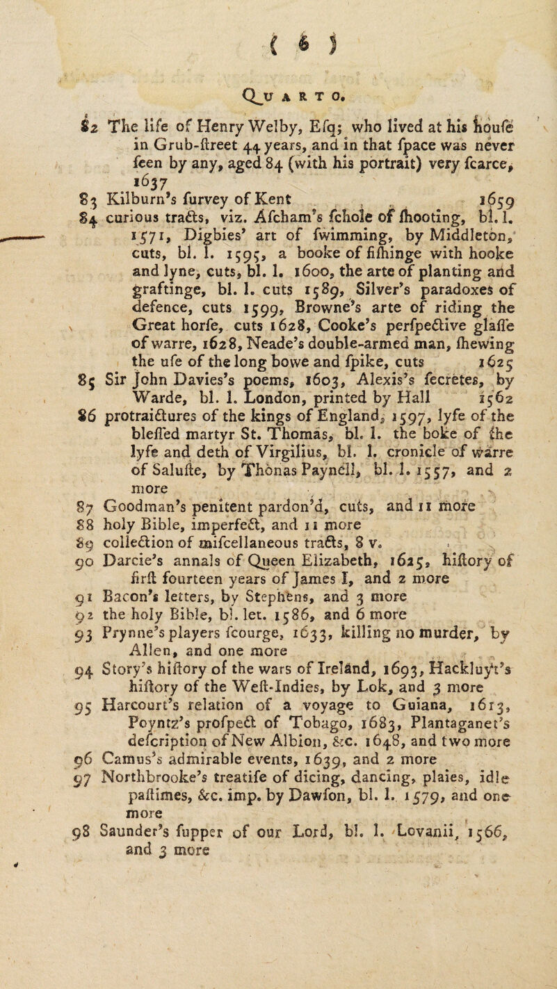 Sz The life of Henry Welby, Efq; who lived at his jioufe in Grub-ftreet 44. years, and in that fpace was never fcen by any, aged 84 (with his portrait) very fcarce, . *637 83 Kilburn’s furvey of Kent , , S4 curious trafts, viz. Afcham*s fchole of Ihooting, bl, I, 1^71, Digbies’ art of fwimming, by Middleton, cuts, bl. 1. 1595, a booke of fi&inge with hooke and lyne, cuts, bl. 1. 1600, the arte of planting arid graftinge, bl. 1. cuts 1589, Silver’s paradoxes of defence, cuts 1599, Browne’s arte of riding the , Great horfe, cuts 1628, Cooke’s perfpe^bive glafle of warre, 1628, Neade’s double-armed man, Ihewing the ufe of the long bo we and fpike, cuts 1625 85 Sir John Davies’s poems, 1603, Alexis’s fecretes, by Warde, bl. 1. London, printed by Hall 1562 86 protraidlures of the kings of England, 1597, lyfe of the blefled martyr St. Thomas, bl. 1. the boke of fhe lyfe and deth of Virgilius, bl. 1. cronicle of v^&rrc of Saluiie, by Thonas Payneil, bl. 1. 1557, and 2 more 87 Goodman’s penitent pardon’d, cuts, andiiihore 88 holy Bible, imperfect, and ii more 89 colledion of mifcellaneous trafts, 8 v. 90 Darcie’s annals of Queen Elizabeth, 1625, hlftory of f rll fourteen years of James I, and 2 more 91 Bacon’s letters, by Stephens, and 3 more 92 the holy Bible, bl. let. 1586, and 6 more 93 Prynne’s players fcourge, 1633, killing no murder, by Allen, and one more 94 Story’s hiftory of the wars of Ireland, 1693, Hacklu^t’s hiltory of the Weft-Indies, by Lok, and 3 more 95 Harcourt’s relation of a voyage to Guiana, 1613, Poyntz’s profped of Tobago, 1683, Plantaganet’s defcription of New Albion, &c. 1648, and two more 96 Camus’s admirable events, 1639, ^ more 97 Nortlibrooke’s treatife of dicing, dancing, plaies, idle paftimes, See. imp. by Dawfon, bl. 1. 1579, and one more 98 Saunder’s fupper of our Lord, bl. 1. ^Lovanii, 1566, and 3 more