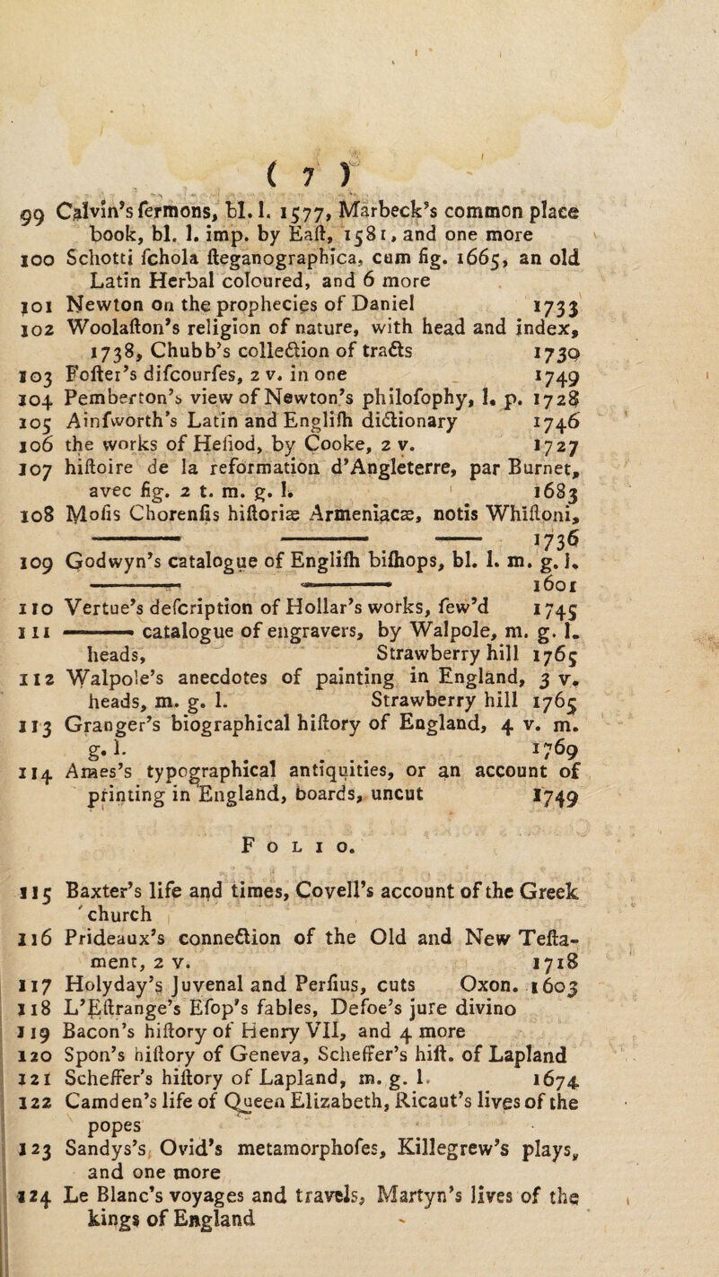 ( 7 r 99 Calvin’s Termons, H. 1. 1577, Marbeck’s common place book, bl. 1. imp. by Eaft, *1581, and one more 100 Schotti fchola fteganographjca, cum fig. 1665, an old Latin Herbal coloured, and 6 more |0i Newton On the prophecies of Daniel *733 102 Woolafton’s religion of nature, with head and index, 1738, Chubb’s colledlion of trails I73Q 103 Fofter’s difcourfes, 2 v. in one _ *749 J04 Pemberton’i view of Newton’s philofophy, I, p. 1728 105 Ainfvvorth’s Latin and Englifli dictionary *74^ 106 the works of Hehod, by Cooke, 2 v. *727 107 hiftoire de la reformation d’Angleterre, par Burnet, avec fig. 2 t. m. g. L ' *683 108 Mofis Chorenfis hiftoris Armeniacae, notis Whilloni, ' -- --— ^ - 173$ 109 Qodwyn’s catalogue of Englifti bifliops, bl. 1. m. g. I, . ■ T'” i6or 110 Vertue’s defcription of Hollar’s works, few’d *745 111 —■ catalogue of engravers, by Walpole, m. g. 1. heads, ^ Strawberry hill 1765 112 Walpole’s anecdotes of painting in England, 37^ heads, m. g. 1. Strawberry hill 1763 113 Granger’s biographical hillory of England, 4 v. m. g* . ... ^7^9 114 Ames’s typographical antiquities, or an account of printing in England, boards, uncut >749 Folio. 115 Baxter’s life aqd times, Covell’s account of the Greek ' church 116 Prideaux’s connexion of the Old and New Tefta- ment, 2 v. 1718 117 Holyday’^ Juvenal and Perfius, cuts Oxon. 1603 118 L’JLltrange’s Efop’s fables, Defoe’s jure divino 119 Bacon’s hiftory of Henry VII, and 4 more 120 Spon’s hiftory of Geneva, Scheffer’s hilt, of Lapland J2I Scheffer’s hiftory of Lapland, m. g. L *674. 122 Camden’s life of C^een Elizabeth, Ricaut’s lives of the popes 123 Sandys’s; Ovid’s metamorphofes, Killegrcw’s plays, and one more 124 Le Blanc’s voyages and travels, Martyn’s lives of the kings of England