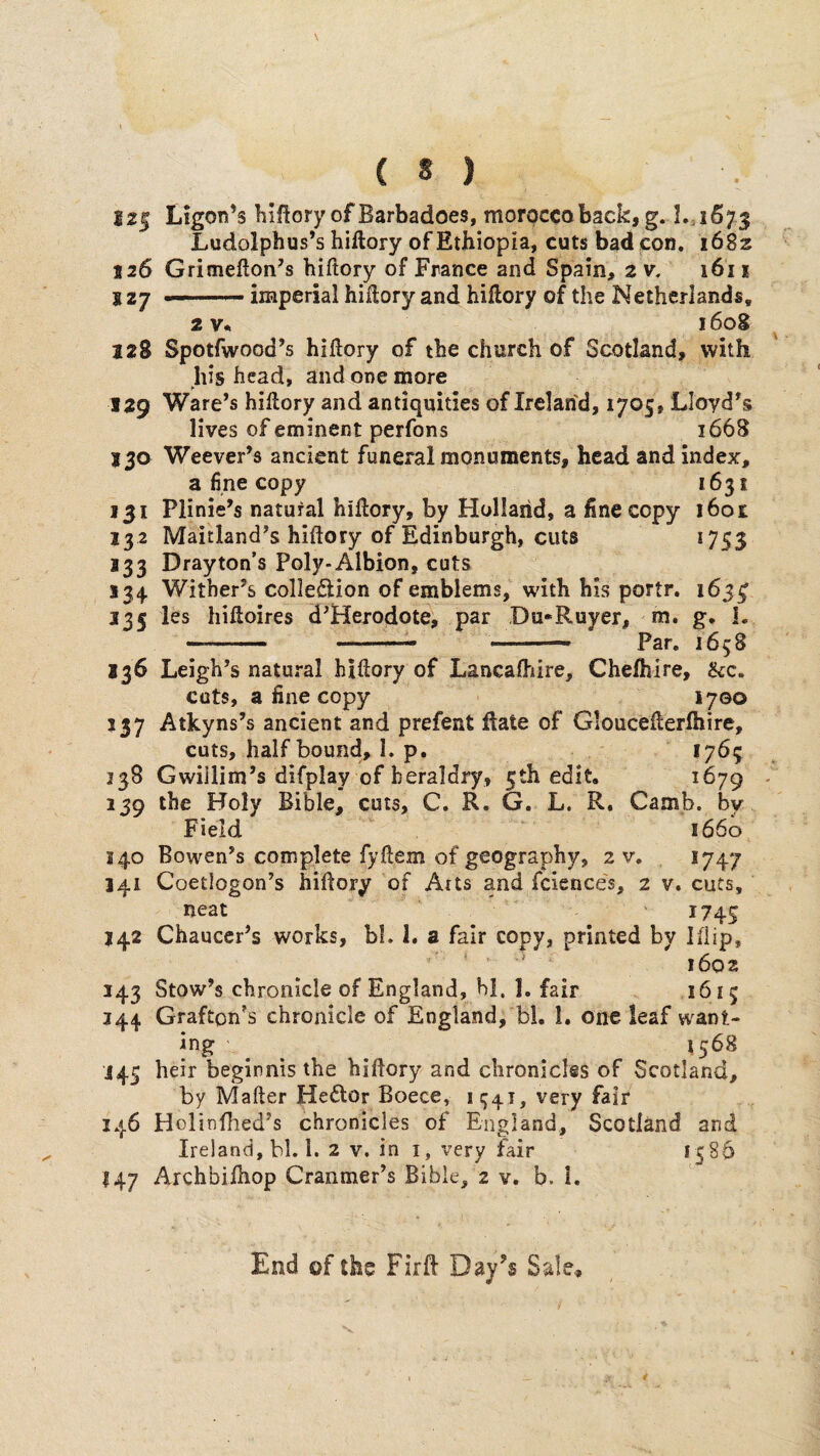 i2| Ligon’s hiflory of Barbadoes, morocco back, g. I.;i673 Ludolphus’s hiftory of Ethiopia, cuts bad con. 1682 126 Grimefton^s biftory of France and Spain, 2 v. 1611 J27 imperial hiftory and hiftory of the Netherlands, 21608 128 Spotfwood’s hiftory of the church of Scotland, with his head, and one more 129 Ware’s hiftory and antiquities of Irclan'd, 1705, Lloyd’s lives of eminent perfons 1668 13a Weever’s ancient funeral monuments, head and index, a fine copy 1631 131 Plinie’s natural hillory, by Holland, a fine copy i6o£ 13 2 Maitland’s hiftory of Edinburgh, cuts 1755 J33 Drayton’s Poly-Albion, cuts 134 Witber’s colleftion of emblems, wdth bis portr, 165^ 135 les hihoires d’Herodote, par Da*Ruyer, m. g. L -... .— ■— Par. 1658 136 Leigh’s natural hiftory of Lancadiire, Chefhire, &c, cuts, a fine copy 1700 337 Atkyns’s ancient and prefent ftate of Gloucefterfhire, cuts, half bound, I. p. 1765 338 Gwiilim’s difplay of heraldry, 5th edit, 1679 239 the Holy Bible, cuts, C. R. G. L. R. Camb. bv Field 1660 340 Bowen’s complete fyftem of geography, 2 v, *747 141 Coetlogon’s hiftory of Arts and fciences, 2 v. cuts, neat 1745 242 Chaucer’s works, bl. i. a fair copy, printed by Iflip, 1602 143 Stow’s chronicle of England, hi, I. fair 1615 344 Grafton’s chronicle of England, bl. 1. one leaf want- ing ^ ^ . *5^^ J45 heir beginnis the hidory and chroniclss of Scotland, by Mafter Hedlor Boece, 1941, very fair 146 Holitifhed’s chronicles of England, Scotland and Ireland, bl. 1. 2 v. in i, very fair 1586 147 Archbilhop Cranmer’s Bible, 2 v. b. 1. End of the Fird Day’s Sale,