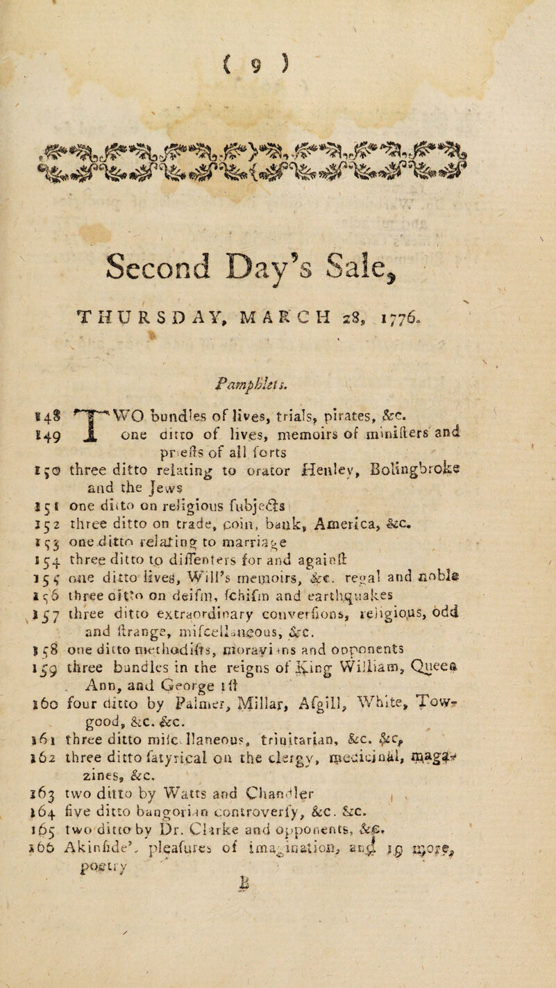 Second Day’s Sale, THURSDAY, MARCH sS, 1776. PampBUts. 148 ^“T^WO bundies of lives, trials, pirates, &c. ^49 J. ditto of lives, memoirs of m'mifters and pricds of ail forts 150 three ditto relating to orator Henley, Bolingbroks and the jews 151 one ditto on religious fubjecfsi J52 three ditto on trade, coin, bank, America, &:c. i:j3 one.dlttn reialing to marriage 154 three ditto tp dilTenters for and againd: 153' one ditto lives. Will’s memoirs, &c.. regal and noble ic;6 three oitto on deifni, fchifjn and earthquakes ^157 three ditto extraordinary converfions, ieiigio,us, odd and llrange, mifcelDneous, ^.z. I f 8 one ditto methodifts, morayi ms and opponents i£g three bundles in the reigns of lying VViliiam, Queea Ann, and George lit j6o four ditto by Palmer, Millar, Afgill, White, Towt good, SiC. See. j6i three ditto mile. Ilaneous, trinitarian, &c. 162 three ditto fatyrical on the clergy, rnedicjaiik zines, SiC, 163 two ditto by Watts and Chandler i , 164 five ditto bangorian controverfy. See. Szc. 165 two'ditto by Dr. CDike and opponents, &,e, sbb Akinfidek pleafuics of imagination, an^ ig n}o^p^ poviry B